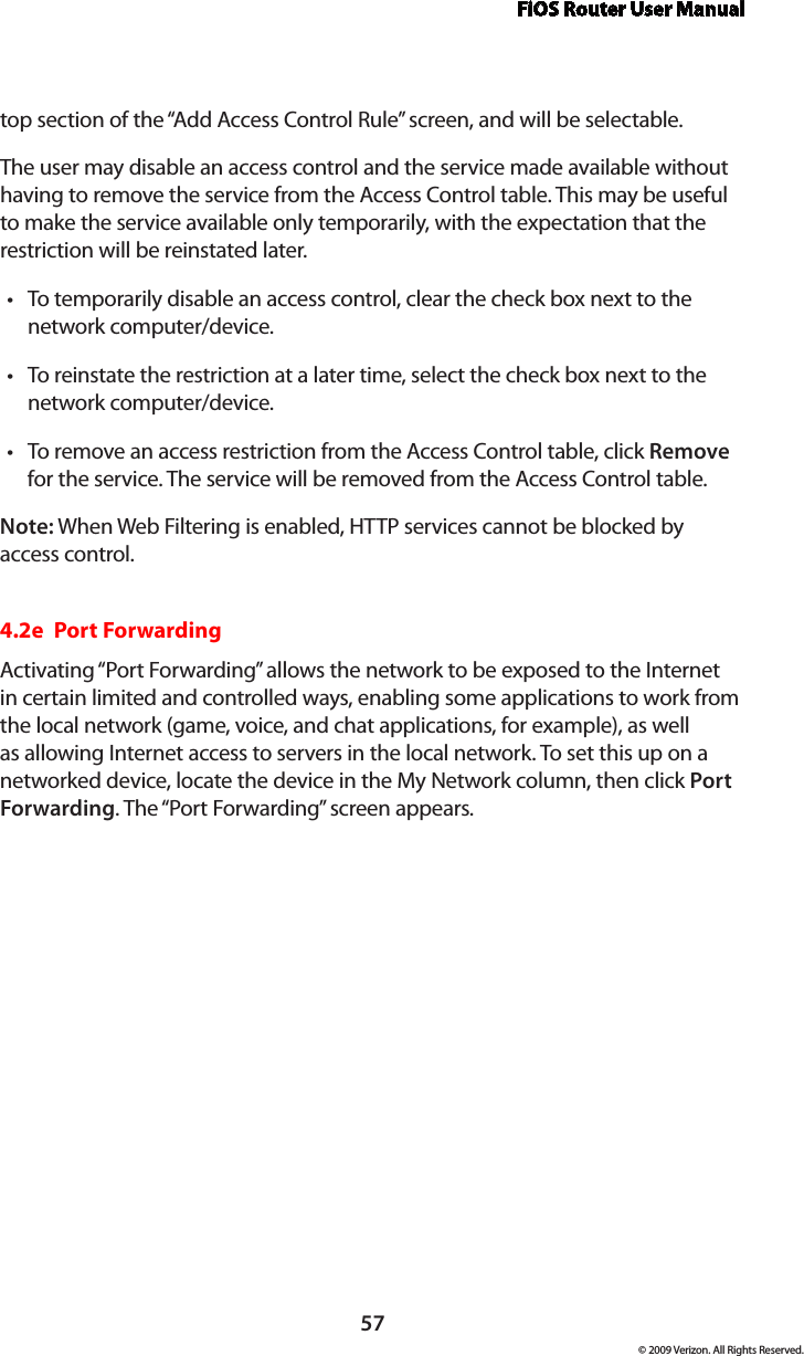 FiOS Router User Manual57© 2009 Verizon. All Rights Reserved.top section of the “Add Access Control Rule” screen, and will be selectable. The user may disable an access control and the service made available without having to remove the service from the Access Control table. This may be useful to make the service available only temporarily, with the expectation that the restriction will be reinstated later. To temporarily disable an access control, clear the check box next to the •network computer/device. To reinstate the restriction at a later time, select the check box next to the •network computer/device. To remove an access restriction from the Access Control table, click • Remove for the service. The service will be removed from the Access Control table. Note: When Web Filtering is enabled, HTTP services cannot be blocked by access control. 4.2e  Port ForwardingActivating “Port Forwarding” allows the network to be exposed to the Internet in certain limited and controlled ways, enabling some applications to work from the local network (game, voice, and chat applications, for example), as well as allowing Internet access to servers in the local network. To set this up on a networked device, locate the device in the My Network column, then click Port Forwarding. The “Port Forwarding” screen appears. 