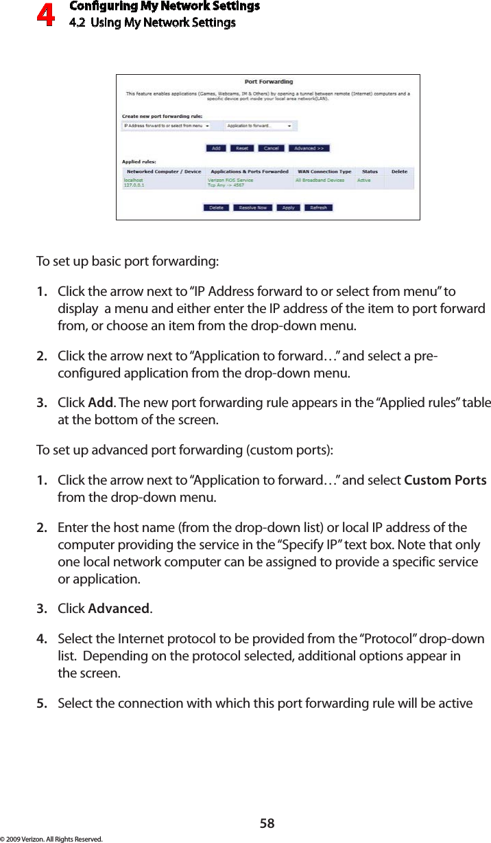 Conguring My Network Settings4.2  Using My Network Settings4© 2009 Verizon. All Rights Reserved.58To set up basic port forwarding:Click the arrow next to “IP Address forward to or select from menu” to 1. display  a menu and either enter the IP address of the item to port forward from, or choose an item from the drop-down menu.Click the arrow next to “Application to forward…” and select a pre-2. configured application from the drop-down menu.Click 3.  Add. The new port forwarding rule appears in the “Applied rules” table at the bottom of the screen.To set up advanced port forwarding (custom ports):Click the arrow next to “Application to forward…” and select 1.  Custom Ports from the drop-down menu.Enter the host name (from the drop-down list) or local IP address of the 2. computer providing the service in the “Specify IP” text box. Note that only one local network computer can be assigned to provide a specific service  or application. Click 3.  Advanced.Select the Internet protocol to be provided from the “Protocol” drop-down 4. list.  Depending on the protocol selected, additional options appear in  the screen.Select the connection with which this port forwarding rule will be active 5. 