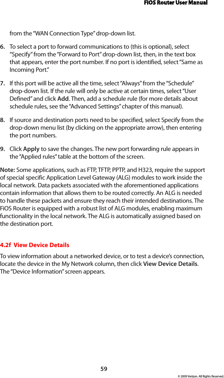 FiOS Router User Manual59© 2009 Verizon. All Rights Reserved.from the “WAN Connection Type” drop-down list.To select a port to forward communications to (this is optional), select 6. “Specify” from the “Forward to Port” drop-down list, then, in the text box that appears, enter the port number. If no port is identified, select “Same as Incoming Port.” If this port will be active all the time, select “Always” from the “Schedule” 7. drop-down list. If the rule will only be active at certain times, select “User Defined” and click Add. Then, add a schedule rule (for more details about schedule rules, see the “Advanced Settings” chapter of this manual).If source and destination ports need to be specified, select Specify from the 8. drop-down menu list (by clicking on the appropriate arrow), then entering the port numbers.Click 9.  Apply to save the changes. The new port forwarding rule appears in the “Applied rules” table at the bottom of the screen.Note: Some applications, such as FTP, TFTP, PPTP, and H323, require the support of special specific Application Level Gateway (ALG) modules to work inside the local network. Data packets associated with the aforementioned applications contain information that allows them to be routed correctly. An ALG is needed to handle these packets and ensure they reach their intended destinations. The FiOS Router is equipped with a robust list of ALG modules, enabling maximum functionality in the local network. The ALG is automatically assigned based on the destination port.  4.2f  View Device DetailsTo view information about a networked device, or to test a device’s connection, locate the device in the My Network column, then click View Device Details. The “Device Information” screen appears. 