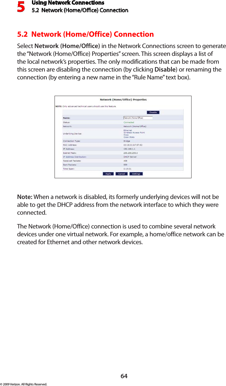 Using Network Connections5.2  Network (Home/Oce) Connection564© 2009 Verizon. All Rights Reserved.5.2  Network (Home/Office) ConnectionSelect Network (Home/Office) in the Network Connections screen to generate the “Network (Home/Office) Properties” screen. This screen displays a list of the local network’s properties. The only modifications that can be made from this screen are disabling the connection (by clicking Disable) or renaming the connection (by entering a new name in the “Rule Name” text box).Note: When a network is disabled, its formerly underlying devices will not be able to get the DHCP address from the network interface to which they were connected. The Network (Home/Office) connection is used to combine several network devices under one virtual network. For example, a home/office network can be created for Ethernet and other network devices.