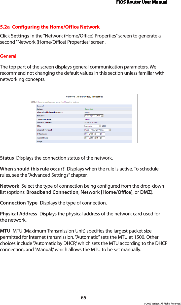 FiOS Router User Manual65© 2009 Verizon. All Rights Reserved.5.2a  Configuring the Home/Office NetworkClick Settings in the “Network (Home/Office) Properties” screen to generate a second “Network (Home/Office) Properties” screen.General The top part of the screen displays general communication parameters. We recommend not changing the default values in this section unless familiar with networking concepts.Status  Displays the connection status of the network.When should this rule occur?  Displays when the rule is active. To schedule rules, see the “Advanced Settings” chapter.Network  Select the type of connection being configured from the drop-down list (options: Broadband Connection, Network [Home/Office], or DMZ).Connection Type  Displays the type of connection. Physical Address  Displays the physical address of the network card used for the network.MTU  MTU (Maximum Transmission Unit) specifies the largest packet size permitted for Internet transmission. “Automatic” sets the MTU at 1500. Other choices include “Automatic by DHCP,” which sets the MTU according to the DHCP connection, and “Manual,” which allows the MTU to be set manually.