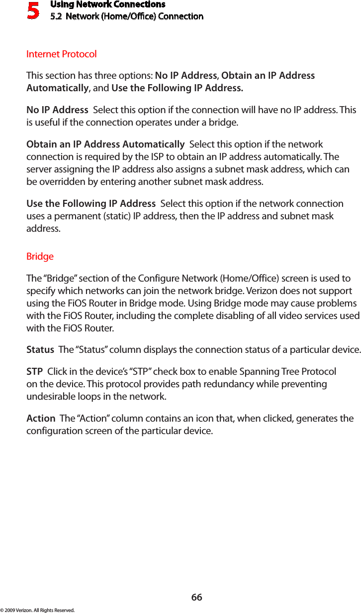 Using Network Connections5.2  Network (Home/Oce) Connection566© 2009 Verizon. All Rights Reserved.Internet ProtocolThis section has three options: No IP Address, Obtain an IP Address Automatically, and Use the Following IP Address. No IP Address  Select this option if the connection will have no IP address. This is useful if the connection operates under a bridge. Obtain an IP Address Automatically  Select this option if the network connection is required by the ISP to obtain an IP address automatically. The server assigning the IP address also assigns a subnet mask address, which can be overridden by entering another subnet mask address.Use the Following IP Address  Select this option if the network connection uses a permanent (static) IP address, then the IP address and subnet mask address. BridgeThe “Bridge” section of the Configure Network (Home/Office) screen is used to specify which networks can join the network bridge. Verizon does not support using the FiOS Router in Bridge mode. Using Bridge mode may cause problems with the FiOS Router, including the complete disabling of all video services used with the FiOS Router. Status  The “Status” column displays the connection status of a particular device.STP  Click in the device’s “STP” check box to enable Spanning Tree Protocol on the device. This protocol provides path redundancy while preventing undesirable loops in the network.Action  The “Action” column contains an icon that, when clicked, generates the configuration screen of the particular device.