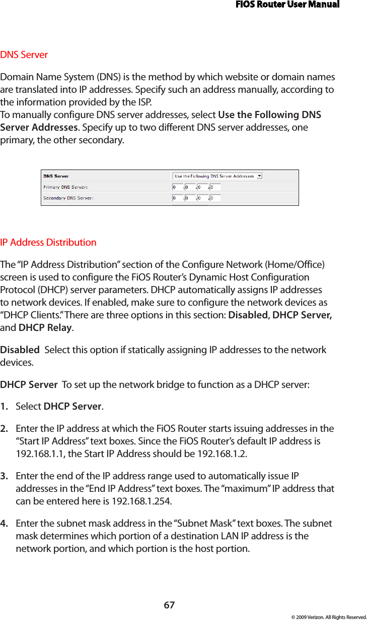 FiOS Router User Manual67© 2009 Verizon. All Rights Reserved.DNS Server Domain Name System (DNS) is the method by which website or domain names are translated into IP addresses. Specify such an address manually, according to the information provided by the ISP.  To manually configure DNS server addresses, select Use the Following DNS Server Addresses. Specify up to two different DNS server addresses, one primary, the other secondary. IP Address Distribution The “IP Address Distribution” section of the Configure Network (Home/Office) screen is used to configure the FiOS Router’s Dynamic Host Configuration Protocol (DHCP) server parameters. DHCP automatically assigns IP addresses to network devices. If enabled, make sure to configure the network devices as “DHCP Clients.” There are three options in this section: Disabled, DHCP Server, and DHCP Relay.Disabled  Select this option if statically assigning IP addresses to the network devices.DHCP Server  To set up the network bridge to function as a DHCP server:Select 1.  DHCP Server.Enter the IP address at which the FiOS Router starts issuing addresses in the 2. “Start IP Address” text boxes. Since the FiOS Router’s default IP address is 192.168.1.1, the Start IP Address should be 192.168.1.2. Enter the end of the IP address range used to automatically issue IP 3. addresses in the “End IP Address” text boxes. The “maximum” IP address that can be entered here is 192.168.1.254.Enter the subnet mask address in the “Subnet Mask” text boxes. The subnet 4. mask determines which portion of a destination LAN IP address is the network portion, and which portion is the host portion. 