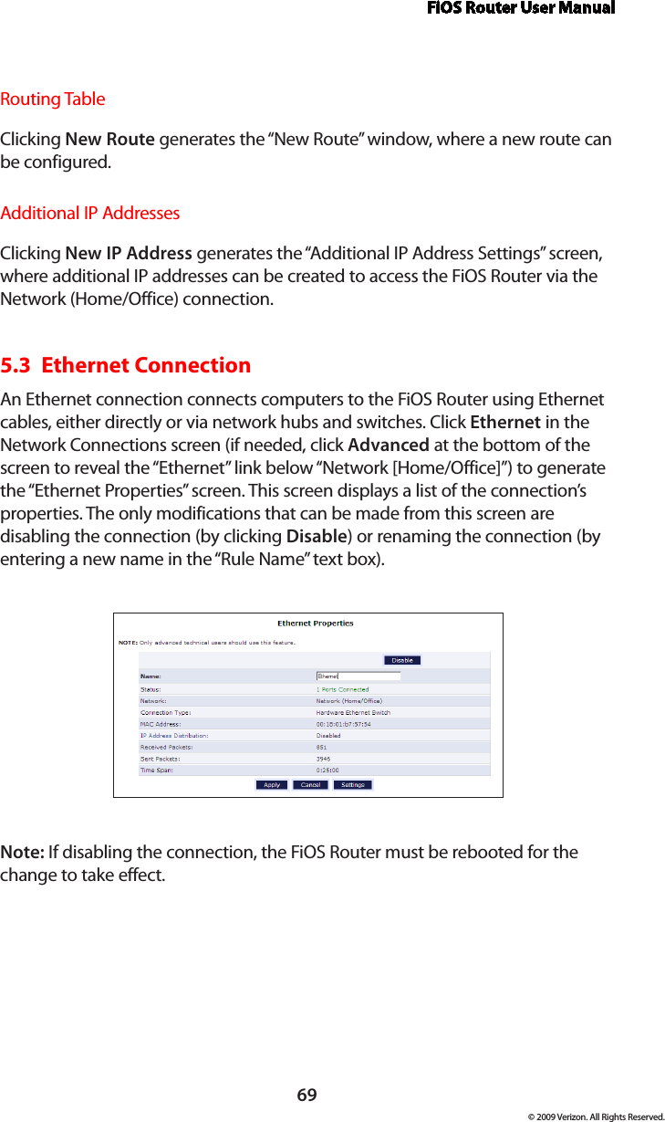 FiOS Router User Manual69© 2009 Verizon. All Rights Reserved.Routing TableClicking New Route generates the “New Route” window, where a new route can be configured.Additional IP AddressesClicking New IP Address generates the “Additional IP Address Settings” screen, where additional IP addresses can be created to access the FiOS Router via the Network (Home/Office) connection.5.3  Ethernet Connection An Ethernet connection connects computers to the FiOS Router using Ethernet cables, either directly or via network hubs and switches. Click Ethernet in the Network Connections screen (if needed, click Advanced at the bottom of the screen to reveal the “Ethernet” link below “Network [Home/Office]”) to generate the “Ethernet Properties” screen. This screen displays a list of the connection’s properties. The only modifications that can be made from this screen are disabling the connection (by clicking Disable) or renaming the connection (by entering a new name in the “Rule Name” text box).Note: If disabling the connection, the FiOS Router must be rebooted for the change to take effect.