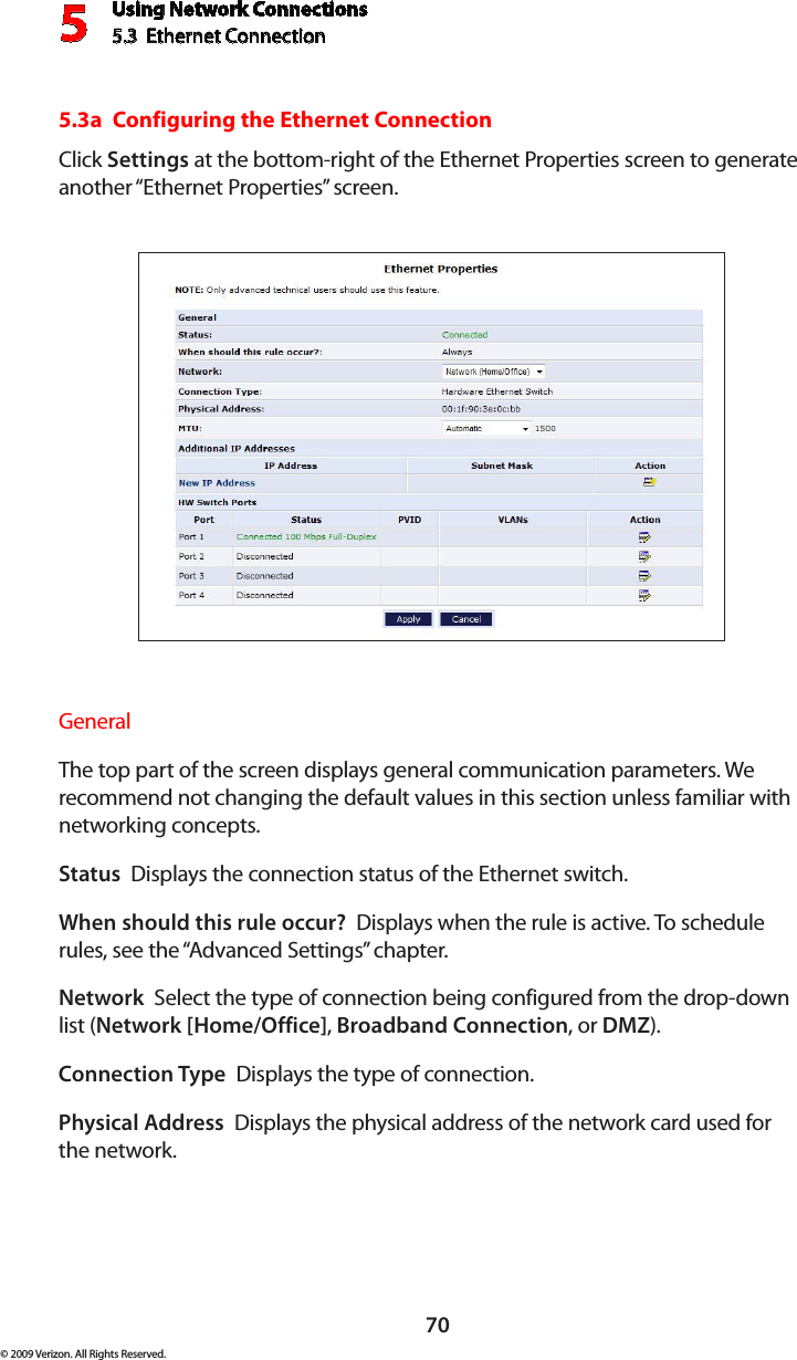 Using Network Connections5.3  Ethernet Connection 570© 2009 Verizon. All Rights Reserved.5.3a  Configuring the Ethernet ConnectionClick Settings at the bottom-right of the Ethernet Properties screen to generate another “Ethernet Properties” screen.General The top part of the screen displays general communication parameters. We recommend not changing the default values in this section unless familiar with networking concepts.Status  Displays the connection status of the Ethernet switch.When should this rule occur?  Displays when the rule is active. To schedule rules, see the “Advanced Settings” chapter.Network  Select the type of connection being configured from the drop-down list (Network [Home/Office], Broadband Connection, or DMZ).Connection Type  Displays the type of connection. Physical Address  Displays the physical address of the network card used for  the network.