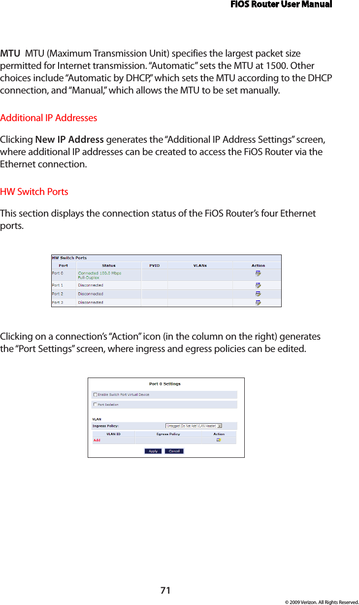 FiOS Router User Manual71© 2009 Verizon. All Rights Reserved.MTU  MTU (Maximum Transmission Unit) specifies the largest packet size permitted for Internet transmission. “Automatic” sets the MTU at 1500. Other choices include “Automatic by DHCP,” which sets the MTU according to the DHCP connection, and “Manual,” which allows the MTU to be set manually.Additional IP AddressesClicking New IP Address generates the “Additional IP Address Settings” screen, where additional IP addresses can be created to access the FiOS Router via the Ethernet connection.HW Switch PortsThis section displays the connection status of the FiOS Router’s four Ethernet ports.Clicking on a connection’s “Action” icon (in the column on the right) generates the “Port Settings” screen, where ingress and egress policies can be edited.