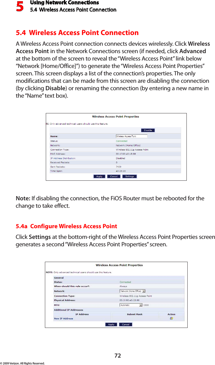 Using Network Connections5.4  Wireless Access Point Connection 572© 2009 Verizon. All Rights Reserved.5.4  Wireless Access Point Connection A Wireless Access Point connection connects devices wirelessly. Click Wireless Access Point in the Network Connections screen (if needed, click Advanced at the bottom of the screen to reveal the “Wireless Access Point” link below “Network [Home/Office]”) to generate the “Wireless Access Point Properties” screen. This screen displays a list of the connection’s properties. The only modifications that can be made from this screen are disabling the connection (by clicking Disable) or renaming the connection (by entering a new name in the “Name” text box).Note: If disabling the connection, the FiOS Router must be rebooted for the change to take effect.5.4a  Configure Wireless Access PointClick Settings at the bottom-right of the Wireless Access Point Properties screen generates a second “Wireless Access Point Properties” screen.