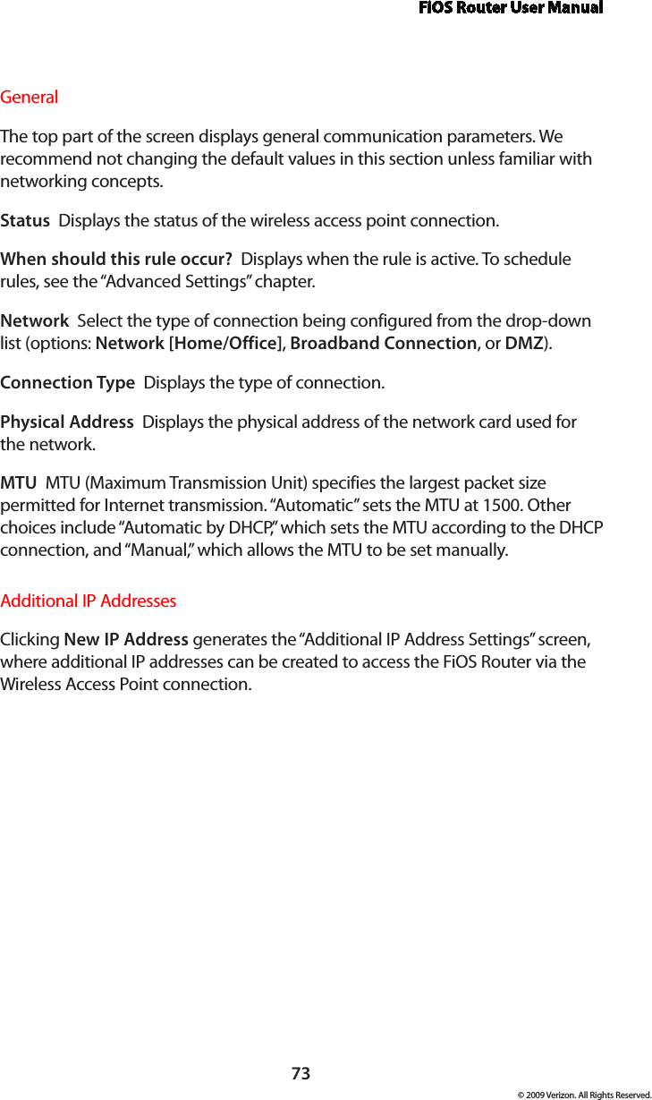 FiOS Router User Manual73© 2009 Verizon. All Rights Reserved.General The top part of the screen displays general communication parameters. We recommend not changing the default values in this section unless familiar with networking concepts.Status  Displays the status of the wireless access point connection.When should this rule occur?  Displays when the rule is active. To schedule rules, see the “Advanced Settings” chapter.Network  Select the type of connection being configured from the drop-down list (options: Network [Home/Office], Broadband Connection, or DMZ).Connection Type  Displays the type of connection. Physical Address  Displays the physical address of the network card used for the network.MTU  MTU (Maximum Transmission Unit) specifies the largest packet size permitted for Internet transmission. “Automatic” sets the MTU at 1500. Other choices include “Automatic by DHCP,” which sets the MTU according to the DHCP connection, and “Manual,” which allows the MTU to be set manually.Additional IP AddressesClicking New IP Address generates the “Additional IP Address Settings” screen, where additional IP addresses can be created to access the FiOS Router via the Wireless Access Point connection.