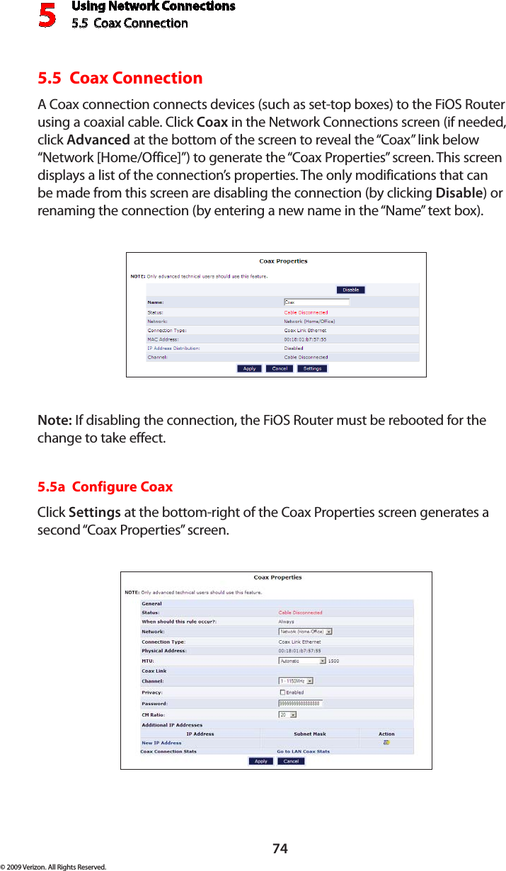 Using Network Connections5.5  Coax Connection 574© 2009 Verizon. All Rights Reserved.5.5  Coax Connection A Coax connection connects devices (such as set-top boxes) to the FiOS Router using a coaxial cable. Click Coax in the Network Connections screen (if needed, click Advanced at the bottom of the screen to reveal the “Coax” link below “Network [Home/Office]”) to generate the “Coax Properties” screen. This screen displays a list of the connection’s properties. The only modifications that can be made from this screen are disabling the connection (by clicking Disable) or renaming the connection (by entering a new name in the “Name” text box).Note: If disabling the connection, the FiOS Router must be rebooted for the change to take effect.5.5a  Configure CoaxClick Settings at the bottom-right of the Coax Properties screen generates a second “Coax Properties” screen.