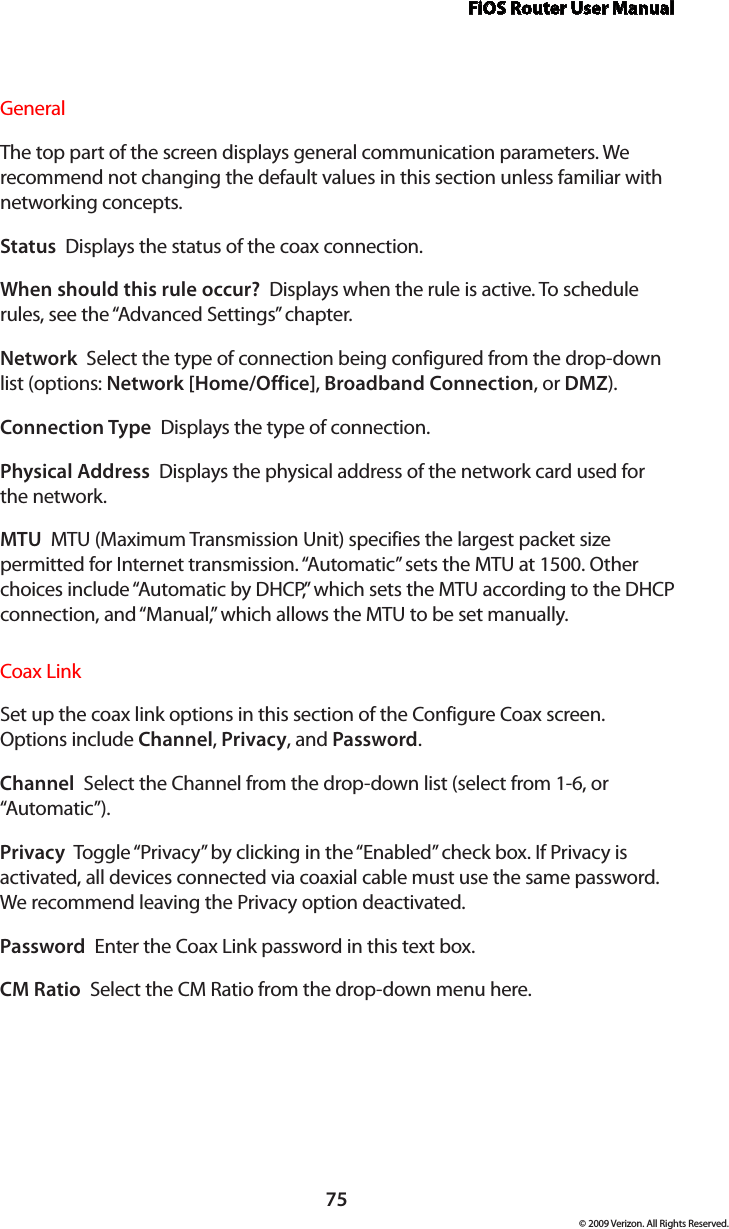 FiOS Router User Manual75© 2009 Verizon. All Rights Reserved.General The top part of the screen displays general communication parameters. We recommend not changing the default values in this section unless familiar with networking concepts.Status  Displays the status of the coax connection.When should this rule occur?  Displays when the rule is active. To schedule rules, see the “Advanced Settings” chapter.Network  Select the type of connection being configured from the drop-down list (options: Network [Home/Office], Broadband Connection, or DMZ).Connection Type  Displays the type of connection. Physical Address  Displays the physical address of the network card used for the network.MTU  MTU (Maximum Transmission Unit) specifies the largest packet size permitted for Internet transmission. “Automatic” sets the MTU at 1500. Other choices include “Automatic by DHCP,” which sets the MTU according to the DHCP connection, and “Manual,” which allows the MTU to be set manually.Coax Link Set up the coax link options in this section of the Configure Coax screen. Options include Channel, Privacy, and Password. Channel  Select the Channel from the drop-down list (select from 1-6, or “Automatic”).Privacy  Toggle “Privacy” by clicking in the “Enabled” check box. If Privacy is activated, all devices connected via coaxial cable must use the same password. We recommend leaving the Privacy option deactivated. Password  Enter the Coax Link password in this text box. CM Ratio  Select the CM Ratio from the drop-down menu here.