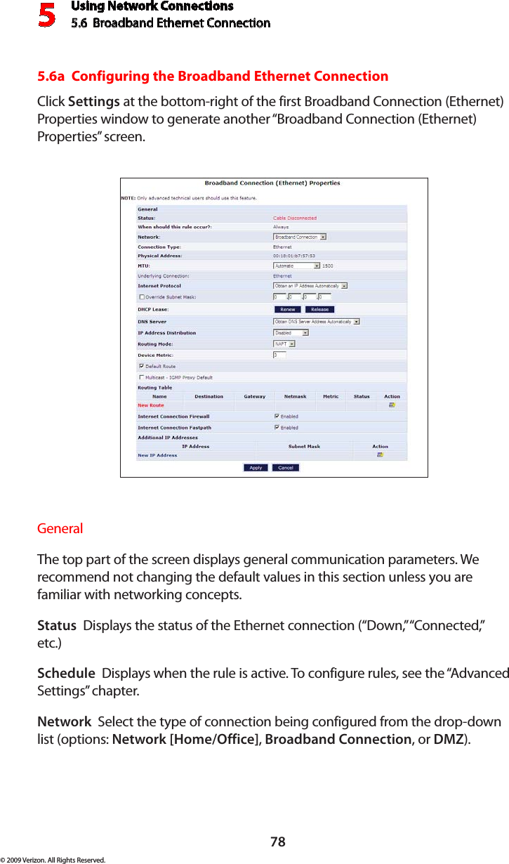 Using Network Connections5.6  Broadband Ethernet Connection 578© 2009 Verizon. All Rights Reserved.5.6a  Configuring the Broadband Ethernet ConnectionClick Settings at the bottom-right of the first Broadband Connection (Ethernet) Properties window to generate another “Broadband Connection (Ethernet) Properties” screen.General The top part of the screen displays general communication parameters. We recommend not changing the default values in this section unless you are familiar with networking concepts.Status  Displays the status of the Ethernet connection (“Down,” “Connected,” etc.)Schedule  Displays when the rule is active. To configure rules, see the “Advanced Settings” chapter.Network  Select the type of connection being configured from the drop-down list (options: Network [Home/Office], Broadband Connection, or DMZ).