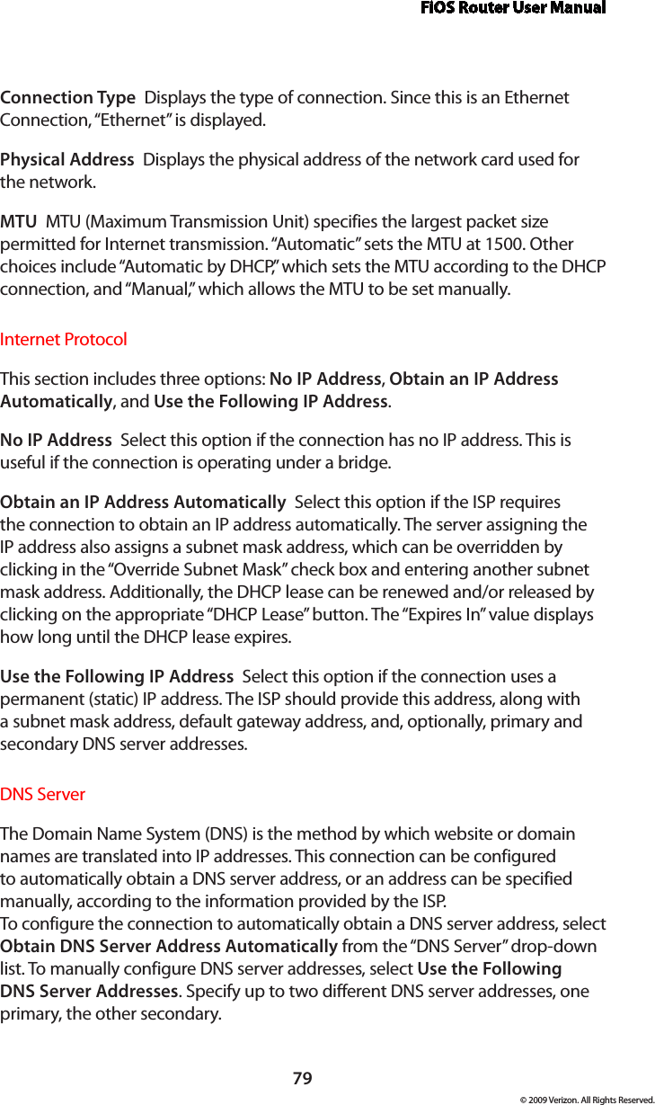 FiOS Router User Manual79© 2009 Verizon. All Rights Reserved.Connection Type  Displays the type of connection. Since this is an Ethernet Connection, “Ethernet” is displayed.Physical Address  Displays the physical address of the network card used for  the network.MTU  MTU (Maximum Transmission Unit) specifies the largest packet size permitted for Internet transmission. “Automatic” sets the MTU at 1500. Other choices include “Automatic by DHCP,” which sets the MTU according to the DHCP connection, and “Manual,” which allows the MTU to be set manually.Internet ProtocolThis section includes three options: No IP Address, Obtain an IP Address Automatically, and Use the Following IP Address. No IP Address  Select this option if the connection has no IP address. This is useful if the connection is operating under a bridge. Obtain an IP Address Automatically  Select this option if the ISP requires the connection to obtain an IP address automatically. The server assigning the IP address also assigns a subnet mask address, which can be overridden by clicking in the “Override Subnet Mask” check box and entering another subnet mask address. Additionally, the DHCP lease can be renewed and/or released by clicking on the appropriate “DHCP Lease” button. The “Expires In” value displays how long until the DHCP lease expires. Use the Following IP Address  Select this option if the connection uses a permanent (static) IP address. The ISP should provide this address, along with a subnet mask address, default gateway address, and, optionally, primary and secondary DNS server addresses. DNS Server The Domain Name System (DNS) is the method by which website or domain names are translated into IP addresses. This connection can be configured to automatically obtain a DNS server address, or an address can be specified manually, according to the information provided by the ISP.  To configure the connection to automatically obtain a DNS server address, select Obtain DNS Server Address Automatically from the “DNS Server” drop-down list. To manually configure DNS server addresses, select Use the Following DNS Server Addresses. Specify up to two different DNS server addresses, one primary, the other secondary. 