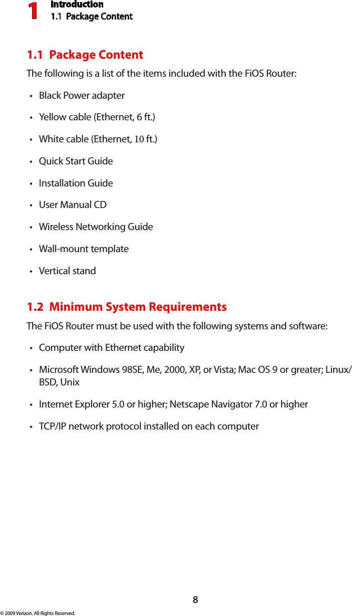 Introduction1.1  Package Content18© 2009 Verizon. All Rights Reserved.1.1  Package ContentThe following is a list of the items included with the FiOS Router:Black Power adapter•Yellow cable (Ethernet, • 6 ft.)White cable (Ethernet, • 10 ft.)Quick Start Guide•Installation Guide•User Manual • CDWireless Networking Guide•Wall-mount template•Vertical stand•1.2  Minimum System RequirementsThe FiOS Router must be used with the following systems and software:Computer with Ethernet capability•Microsoft Windows 98SE, Me, 2000, XP, or Vista; Mac OS 9 or greater; Linux/•BSD, UnixInternet Explorer 5.0 or higher; Netscape Navigator 7.0 or higher•TCP/IP network protocol installed on each computer•