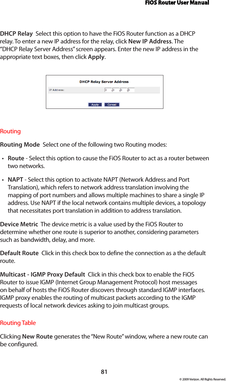 FiOS Router User Manual81© 2009 Verizon. All Rights Reserved.DHCP Relay  Select this option to have the FiOS Router function as a DHCP relay. To enter a new IP address for the relay, click New IP Address. The “DHCP Relay Server Address” screen appears. Enter the new IP address in the appropriate text boxes, then click Apply.Routing Routing Mode  Select one of the following two Routing modes: Route•  - Select this option to cause the FiOS Router to act as a router between two networks. NAPT•  - Select this option to activate NAPT (Network Address and Port Translation), which refers to network address translation involving the mapping of port numbers and allows multiple machines to share a single IP address. Use NAPT if the local network contains multiple devices, a topology that necessitates port translation in addition to address translation.Device Metric  The device metric is a value used by the FiOS Router to determine whether one route is superior to another, considering parameters such as bandwidth, delay, and more. Default Route  Click in this check box to define the connection as a the default route. Multicast - IGMP Proxy Default  Click in this check box to enable the FiOS Router to issue IGMP (Internet Group Management Protocol) host messages on behalf of hosts the FiOS Router discovers through standard IGMP interfaces. IGMP proxy enables the routing of multicast packets according to the IGMP requests of local network devices asking to join multicast groups. Routing TableClicking New Route generates the “New Route” window, where a new route can be configured.