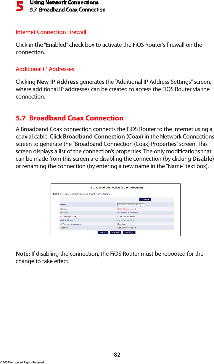 Using Network Connections5.7  Broadband Coax Connection 582© 2009 Verizon. All Rights Reserved.Internet Connection FirewallClick in the “Enabled” check box to activate the FiOS Router’s firewall on the connection.Additional IP AddressesClicking New IP Address generates the “Additional IP Address Settings” screen, where additional IP addresses can be created to access the FiOS Router via the connection.5.7  Broadband Coax Connection A Broadband Coax connection connects the FiOS Router to the Internet using a coaxial cable. Click Broadband Connection (Coax) in the Network Connections screen to generate the “Broadband Connection (Coax) Properties” screen. This screen displays a list of the connection’s properties. The only modifications that can be made from this screen are disabling the connection (by clicking Disable) or renaming the connection (by entering a new name in the “Name” text box).Note: If disabling the connection, the FiOS Router must be rebooted for the change to take effect.