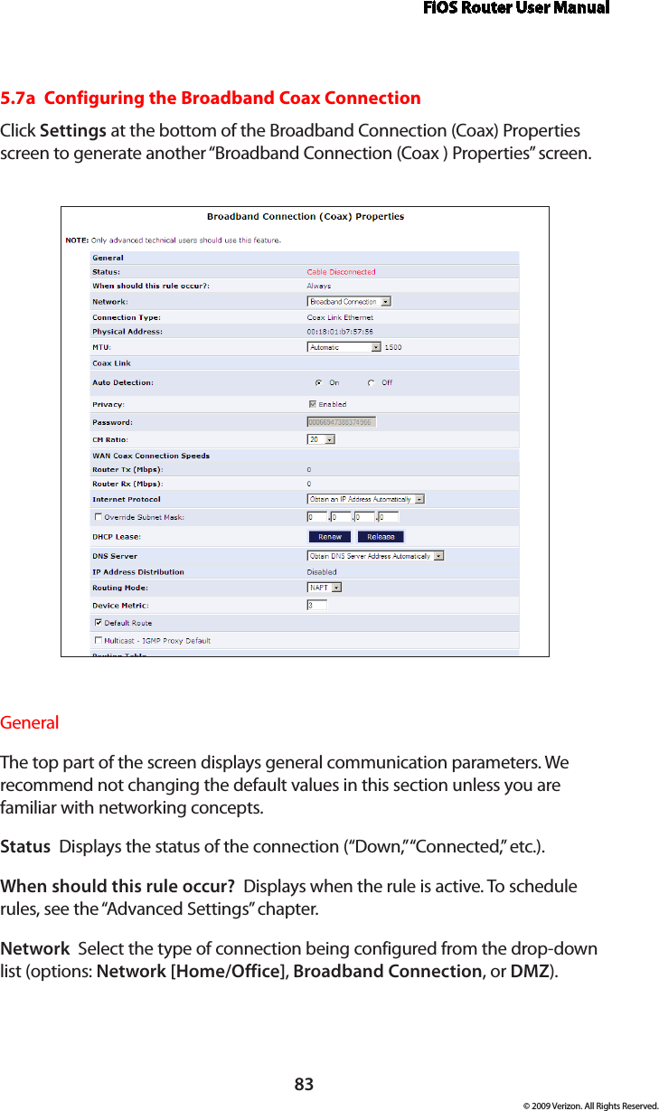 FiOS Router User Manual83© 2009 Verizon. All Rights Reserved.5.7a  Configuring the Broadband Coax ConnectionClick Settings at the bottom of the Broadband Connection (Coax) Properties screen to generate another “Broadband Connection (Coax ) Properties” screen.General The top part of the screen displays general communication parameters. We  recommend not changing the default values in this section unless you are  familiar with networking concepts.Status  Displays the status of the connection (“Down,” “Connected,” etc.).When should this rule occur?  Displays when the rule is active. To schedule rules, see the “Advanced Settings” chapter.Network  Select the type of connection being configured from the drop-down list (options: Network [Home/Office], Broadband Connection, or DMZ).