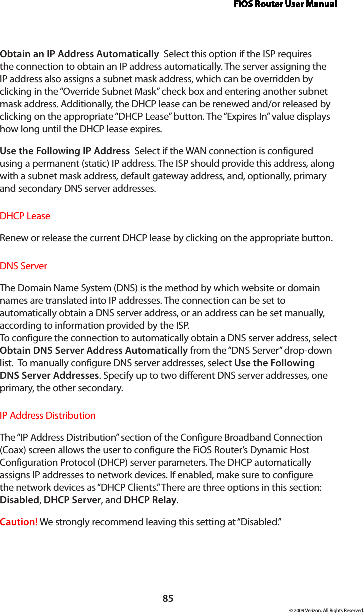 FiOS Router User Manual85© 2009 Verizon. All Rights Reserved.Obtain an IP Address Automatically  Select this option if the ISP requires the connection to obtain an IP address automatically. The server assigning the IP address also assigns a subnet mask address, which can be overridden by clicking in the “Override Subnet Mask” check box and entering another subnet mask address. Additionally, the DHCP lease can be renewed and/or released by clicking on the appropriate “DHCP Lease” button. The “Expires In” value displays how long until the DHCP lease expires. Use the Following IP Address  Select if the WAN connection is configured using a permanent (static) IP address. The ISP should provide this address, along with a subnet mask address, default gateway address, and, optionally, primary and secondary DNS server addresses. DHCP LeaseRenew or release the current DHCP lease by clicking on the appropriate button.DNS ServerThe Domain Name System (DNS) is the method by which website or domain names are translated into IP addresses. The connection can be set to automatically obtain a DNS server address, or an address can be set manually, according to information provided by the ISP.  To configure the connection to automatically obtain a DNS server address, select Obtain DNS Server Address Automatically from the “DNS Server” drop-down list.  To manually configure DNS server addresses, select Use the Following DNS Server Addresses. Specify up to two different DNS server addresses, one primary, the other secondary. IP Address Distribution The “IP Address Distribution” section of the Configure Broadband Connection (Coax) screen allows the user to configure the FiOS Router’s Dynamic Host Configuration Protocol (DHCP) server parameters. The DHCP automatically assigns IP addresses to network devices. If enabled, make sure to configure the network devices as “DHCP Clients.” There are three options in this section: Disabled, DHCP Server, and DHCP Relay.Caution! We strongly recommend leaving this setting at “Disabled.” 