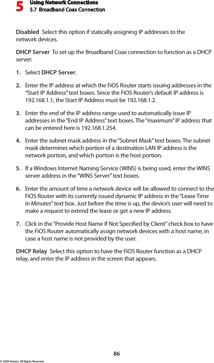 Using Network Connections5.7  Broadband Coax Connection 586© 2009 Verizon. All Rights Reserved.Disabled  Select this option if statically assigning IP addresses to the  network devices.DHCP Server  To set up the Broadband Coax connection to function as a DHCP server:Select 1.  DHCP Server.Enter the IP address at which the FiOS Router starts issuing addresses in the 2. “Start IP Address” text boxes. Since the FiOS Router’s default IP address is 192.168.1.1, the Start IP Address must be 192.168.1.2. Enter the end of the IP address range used to automatically issue IP 3. addresses in the “End IP Address” text boxes. The “maximum” IP address that can be entered here is 192.168.1.254. Enter the subnet mask address in the “Subnet Mask” text boxes. The subnet 4. mask determines which portion of a destination LAN IP address is the network portion, and which portion is the host portion. If a Windows Internet Naming Service (WINS) is being used, enter the WINS 5. server address in the “WINS Server” text boxes. Enter the amount of time a network device will be allowed to connect to the 6. FiOS Router with its currently issued dynamic IP address in the “Lease Time in Minutes” text box. Just before the time is up, the device’s user will need to make a request to extend the lease or get a new IP address. Click in the “Provide Host Name If Not Specified by Client” check box to have 7. the FiOS Router automatically assign network devices with a host name, in case a host name is not provided by the user. DHCP Relay  Select this option to have the FiOS Router function as a DHCP relay, and enter the IP address in the screen that appears.