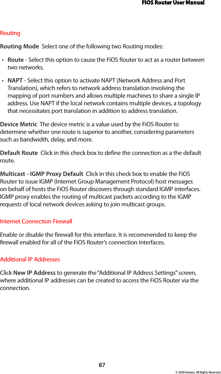 FiOS Router User Manual87© 2009 Verizon. All Rights Reserved.Routing Routing Mode  Select one of the following two Routing modes: Route•  - Select this option to cause the FiOS Router to act as a router between two networks. NAPT•  - Select this option to activate NAPT (Network Address and Port Translation), which refers to network address translation involving the mapping of port numbers and allows multiple machines to share a single IP address. Use NAPT if the local network contains multiple devices, a topology that necessitates port translation in addition to address translation.Device Metric  The device metric is a value used by the FiOS Router to determine whether one route is superior to another, considering parameters such as bandwidth, delay, and more. Default Route  Click in this check box to define the connection as a the default route. Multicast - IGMP Proxy Default  Click in this check box to enable the FiOS Router to issue IGMP (Internet Group Management Protocol) host messages on behalf of hosts the FiOS Router discovers through standard IGMP interfaces. IGMP proxy enables the routing of multicast packets according to the IGMP requests of local network devices asking to join multicast groups. Internet Connection FirewallEnable or disable the firewall for this interface. It is recommended to keep the firewall enabled for all of the FiOS Router’s connection interfaces.Additional IP AddressesClick New IP Address to generate the “Additional IP Address Settings” screen, where additional IP addresses can be created to access the FiOS Router via the connection.