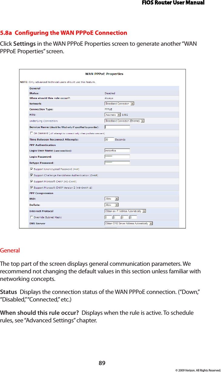 FiOS Router User Manual89© 2009 Verizon. All Rights Reserved.5.8a  Configuring the WAN PPPoE ConnectionClick Settings in the WAN PPPoE Properties screen to generate another “WAN PPPoE Properties” screen.General The top part of the screen displays general communication parameters. We recommend not changing the default values in this section unless familiar with networking concepts.Status  Displays the connection status of the WAN PPPoE connection. (“Down,” “Disabled,” “Connected,” etc.)When should this rule occur?  Displays when the rule is active. To schedule rules, see “Advanced Settings” chapter.