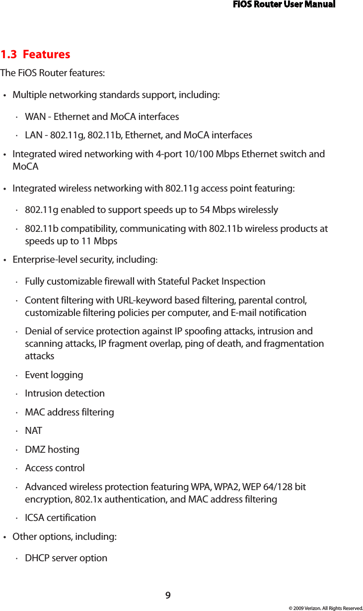 FiOS Router User Manual9© 2009 Verizon. All Rights Reserved.1.3  FeaturesThe FiOS Router features:Multiple networking standards support, including:•WAN  · - Ethernet and MoCA interfacesLAN  · - 802.11g, 802.11b, Ethernet, and MoCA interfacesIntegrated wired networking with • 4-port 10/100 Mbps Ethernet switch and MoCAIntegrated wireless networking with • 802.11g access point featuring:802 · .11g enabled to support speeds up to 54 Mbps wirelessly802 · .11b compatibility, communicating with 802.11b wireless products at speeds up to 11 MbpsEnterprise-level security, including• :Fully customizable firewall with Stateful Packet Inspection ·Content filtering with  · URL-keyword based filtering, parental control, customizable filtering policies per computer, and E-mail notificationDenial of service protection against  · IP spoofing attacks, intrusion and scanning attacks, IP fragment overlap, ping of death, and fragmentation attacksEvent logging ·Intrusion detection ·MAC ·  address filteringNAT ·DMZ  · hostingAccess control ·Advanced wireless protection featuring  · WPA, WPA2, WEP 64/128 bit encryption, 802.1x authentication, and MAC address filteringICSA  · certificationOther options, including:•DHCP  · server option