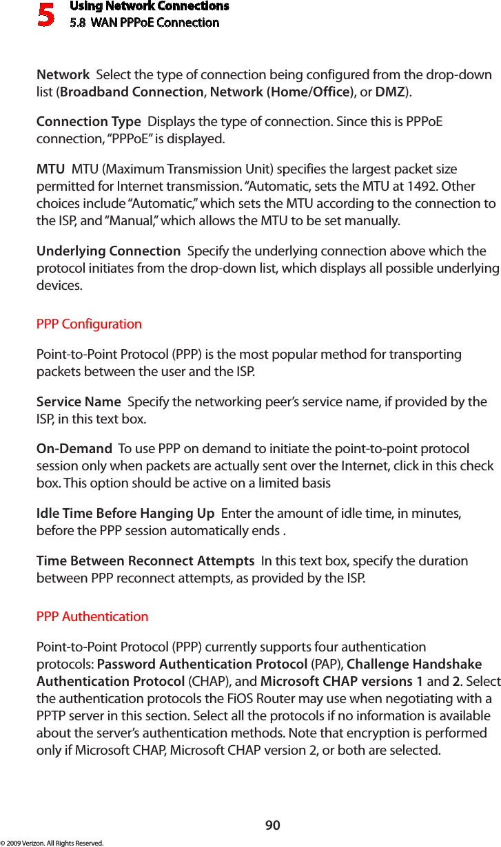 Using Network Connections5.8  WAN PPPoE Connection590© 2009 Verizon. All Rights Reserved.Network  Select the type of connection being configured from the drop-down list (Broadband Connection, Network (Home/Office), or DMZ).Connection Type  Displays the type of connection. Since this is PPPoE connection, “PPPoE” is displayed. MTU  MTU (Maximum Transmission Unit) specifies the largest packet size permitted for Internet transmission. “Automatic, sets the MTU at 1492. Other choices include “Automatic,” which sets the MTU according to the connection to the ISP, and “Manual,” which allows the MTU to be set manually.Underlying Connection  Specify the underlying connection above which the protocol initiates from the drop-down list, which displays all possible underlying devices. PPP ConfigurationPoint-to-Point Protocol (PPP) is the most popular method for transporting packets between the user and the ISP. Service Name  Specify the networking peer’s service name, if provided by the ISP, in this text box.On-Demand  To use PPP on demand to initiate the point-to-point protocol session only when packets are actually sent over the Internet, click in this check box. This option should be active on a limited basisIdle Time Before Hanging Up  Enter the amount of idle time, in minutes, before the PPP session automatically ends .Time Between Reconnect Attempts  In this text box, specify the duration between PPP reconnect attempts, as provided by the ISP. PPP AuthenticationPoint-to-Point Protocol (PPP) currently supports four authentication protocols: Password Authentication Protocol (PAP), Challenge Handshake Authentication Protocol (CHAP), and Microsoft CHAP versions 1 and 2. Select the authentication protocols the FiOS Router may use when negotiating with a PPTP server in this section. Select all the protocols if no information is available about the server’s authentication methods. Note that encryption is performed only if Microsoft CHAP, Microsoft CHAP version 2, or both are selected.