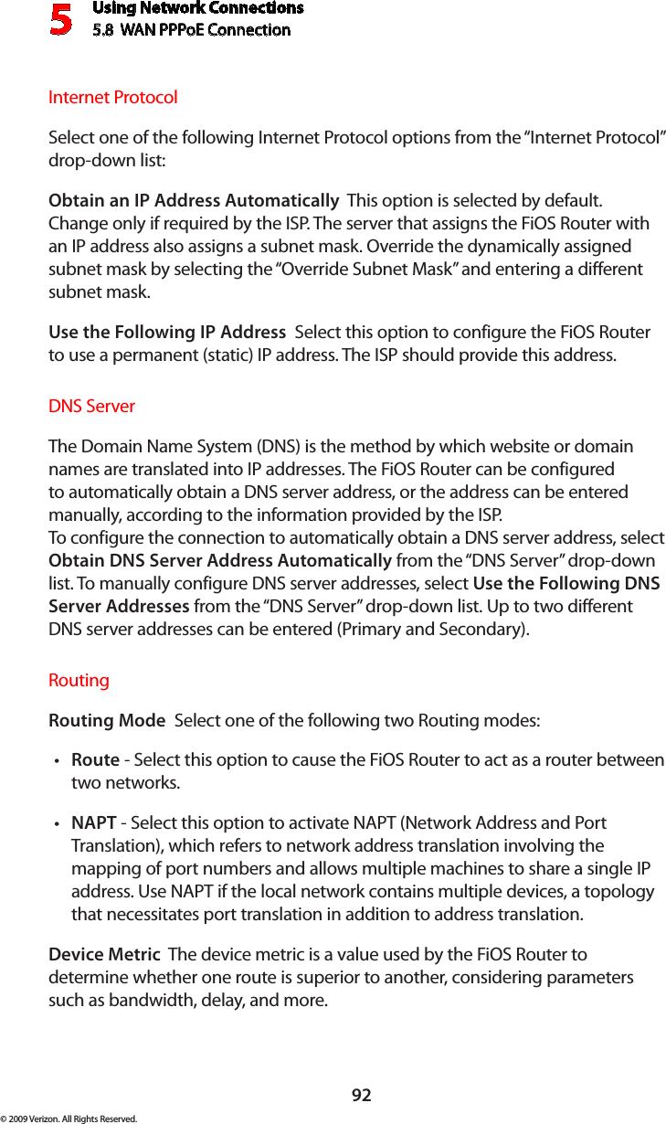 Using Network Connections5.8  WAN PPPoE Connection592© 2009 Verizon. All Rights Reserved.Internet ProtocolSelect one of the following Internet Protocol options from the “Internet Protocol” drop-down list:Obtain an IP Address Automatically  This option is selected by default. Change only if required by the ISP. The server that assigns the FiOS Router with an IP address also assigns a subnet mask. Override the dynamically assigned subnet mask by selecting the “Override Subnet Mask” and entering a different subnet mask.Use the Following IP Address  Select this option to configure the FiOS Router to use a permanent (static) IP address. The ISP should provide this address.DNS ServerThe Domain Name System (DNS) is the method by which website or domain names are translated into IP addresses. The FiOS Router can be configured to automatically obtain a DNS server address, or the address can be entered manually, according to the information provided by the ISP.  To configure the connection to automatically obtain a DNS server address, select Obtain DNS Server Address Automatically from the “DNS Server” drop-down list. To manually configure DNS server addresses, select Use the Following DNS Server Addresses from the “DNS Server” drop-down list. Up to two different DNS server addresses can be entered (Primary and Secondary).RoutingRouting Mode  Select one of the following two Routing modes: Route•  - Select this option to cause the FiOS Router to act as a router between two networks. NAPT•  - Select this option to activate NAPT (Network Address and Port Translation), which refers to network address translation involving the mapping of port numbers and allows multiple machines to share a single IP address. Use NAPT if the local network contains multiple devices, a topology that necessitates port translation in addition to address translation.Device Metric  The device metric is a value used by the FiOS Router to determine whether one route is superior to another, considering parameters such as bandwidth, delay, and more. 