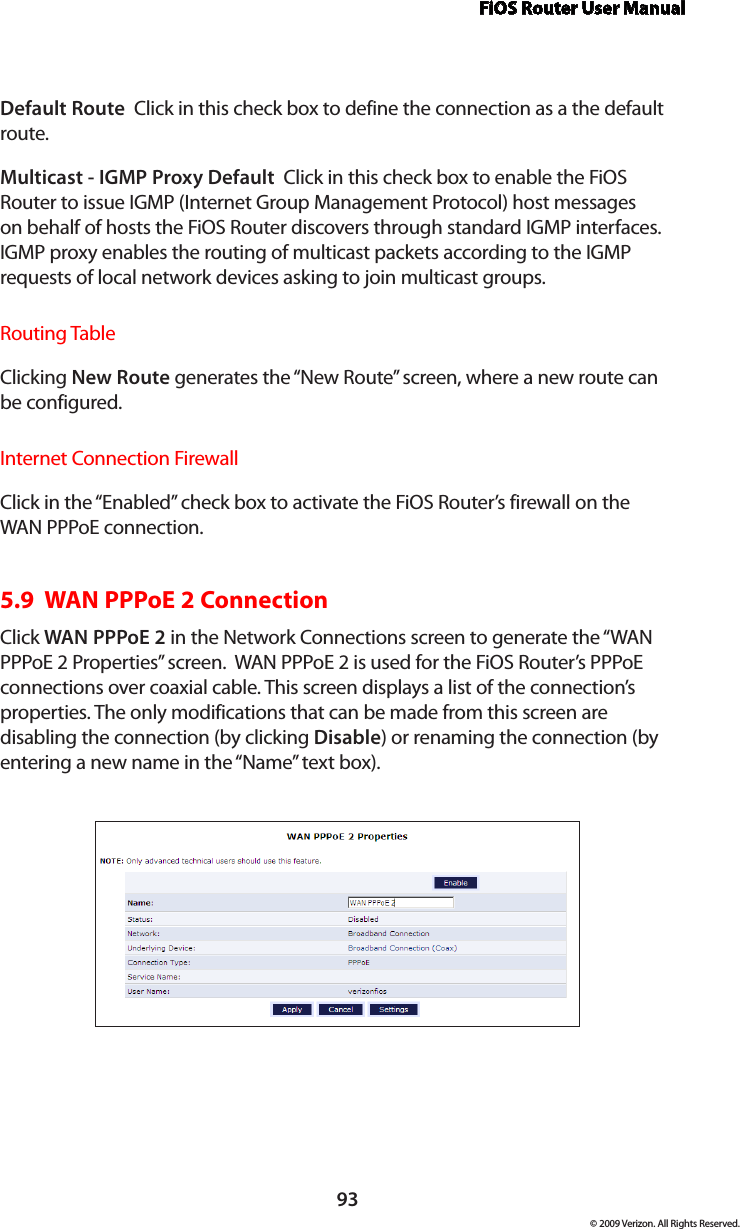 FiOS Router User Manual93© 2009 Verizon. All Rights Reserved.Default Route  Click in this check box to define the connection as a the default route. Multicast - IGMP Proxy Default  Click in this check box to enable the FiOS Router to issue IGMP (Internet Group Management Protocol) host messages on behalf of hosts the FiOS Router discovers through standard IGMP interfaces. IGMP proxy enables the routing of multicast packets according to the IGMP requests of local network devices asking to join multicast groups. Routing TableClicking New Route generates the “New Route” screen, where a new route can be configured.Internet Connection FirewallClick in the “Enabled” check box to activate the FiOS Router’s firewall on the WAN PPPoE connection. 5.9  WAN PPPoE 2 ConnectionClick WAN PPPoE 2 in the Network Connections screen to generate the “WAN PPPoE 2 Properties” screen.  WAN PPPoE 2 is used for the FiOS Router’s PPPoE connections over coaxial cable. This screen displays a list of the connection’s properties. The only modifications that can be made from this screen are disabling the connection (by clicking Disable) or renaming the connection (by entering a new name in the “Name” text box).