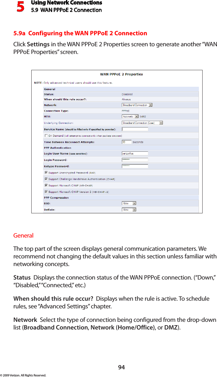 Using Network Connections5.9  WAN PPPoE 2 Connection594© 2009 Verizon. All Rights Reserved.5.9a  Configuring the WAN PPPoE 2 ConnectionClick Settings in the WAN PPPoE 2 Properties screen to generate another “WAN PPPoE Properties” screen.General The top part of the screen displays general communication parameters. We recommend not changing the default values in this section unless familiar with networking concepts.Status  Displays the connection status of the WAN PPPoE connection. (“Down,” “Disabled,” “Connected,” etc.)When should this rule occur?  Displays when the rule is active. To schedule rules, see “Advanced Settings” chapter.Network  Select the type of connection being configured from the drop-down list (Broadband Connection, Network (Home/Office), or DMZ).