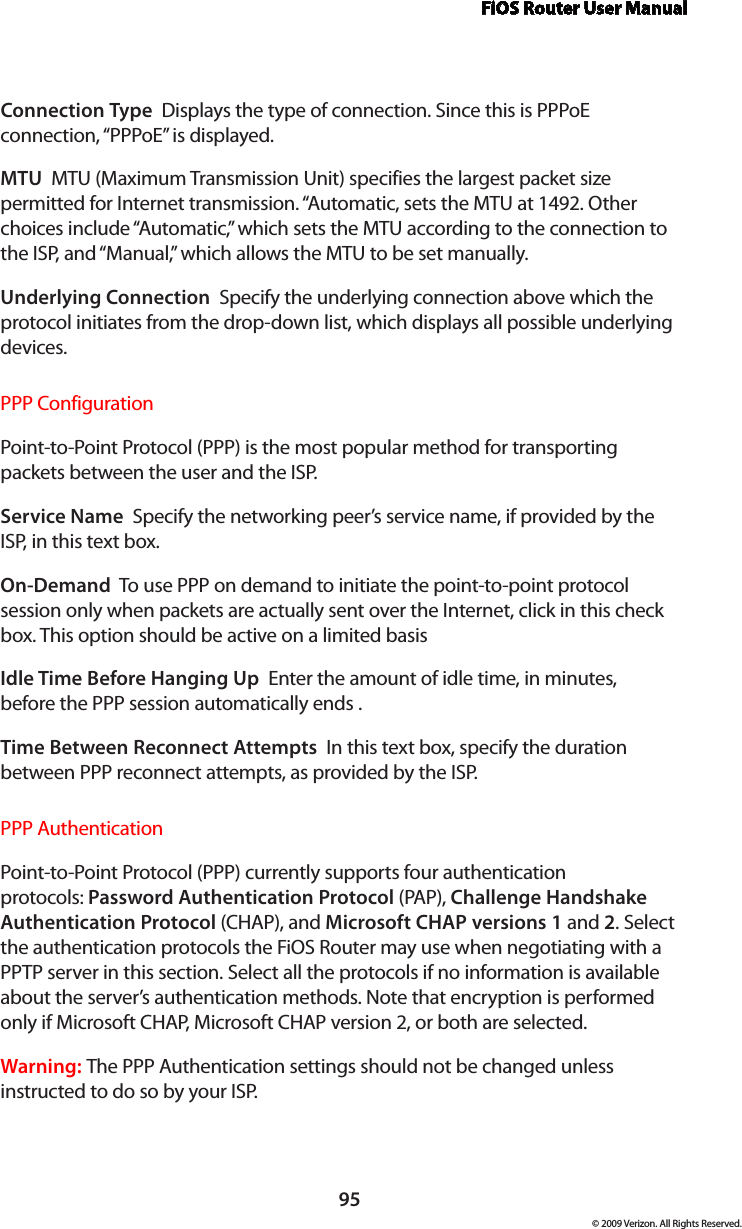 FiOS Router User Manual95© 2009 Verizon. All Rights Reserved.Connection Type  Displays the type of connection. Since this is PPPoE connection, “PPPoE” is displayed. MTU  MTU (Maximum Transmission Unit) specifies the largest packet size permitted for Internet transmission. “Automatic, sets the MTU at 1492. Other choices include “Automatic,” which sets the MTU according to the connection to the ISP, and “Manual,” which allows the MTU to be set manually.Underlying Connection  Specify the underlying connection above which the protocol initiates from the drop-down list, which displays all possible underlying devices. PPP ConfigurationPoint-to-Point Protocol (PPP) is the most popular method for transporting packets between the user and the ISP. Service Name  Specify the networking peer’s service name, if provided by the ISP, in this text box.On-Demand  To use PPP on demand to initiate the point-to-point protocol session only when packets are actually sent over the Internet, click in this check box. This option should be active on a limited basisIdle Time Before Hanging Up  Enter the amount of idle time, in minutes, before the PPP session automatically ends .Time Between Reconnect Attempts  In this text box, specify the duration between PPP reconnect attempts, as provided by the ISP. PPP AuthenticationPoint-to-Point Protocol (PPP) currently supports four authentication protocols: Password Authentication Protocol (PAP), Challenge Handshake Authentication Protocol (CHAP), and Microsoft CHAP versions 1 and 2. Select the authentication protocols the FiOS Router may use when negotiating with a PPTP server in this section. Select all the protocols if no information is available about the server’s authentication methods. Note that encryption is performed only if Microsoft CHAP, Microsoft CHAP version 2, or both are selected.Warning: The PPP Authentication settings should not be changed unless instructed to do so by your ISP.