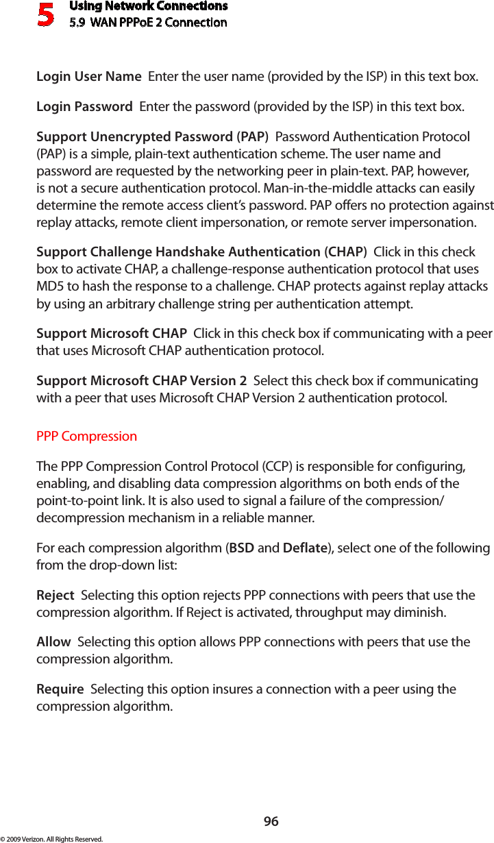 Using Network Connections5.9  WAN PPPoE 2 Connection596© 2009 Verizon. All Rights Reserved.Login User Name  Enter the user name (provided by the ISP) in this text box.Login Password  Enter the password (provided by the ISP) in this text box. Support Unencrypted Password (PAP)  Password Authentication Protocol (PAP) is a simple, plain-text authentication scheme. The user name and password are requested by the networking peer in plain-text. PAP, however, is not a secure authentication protocol. Man-in-the-middle attacks can easily determine the remote access client’s password. PAP offers no protection against replay attacks, remote client impersonation, or remote server impersonation. Support Challenge Handshake Authentication (CHAP)  Click in this check box to activate CHAP, a challenge-response authentication protocol that uses MD5 to hash the response to a challenge. CHAP protects against replay attacks by using an arbitrary challenge string per authentication attempt. Support Microsoft CHAP  Click in this check box if communicating with a peer that uses Microsoft CHAP authentication protocol. Support Microsoft CHAP Version 2  Select this check box if communicating with a peer that uses Microsoft CHAP Version 2 authentication protocol. PPP CompressionThe PPP Compression Control Protocol (CCP) is responsible for configuring, enabling, and disabling data compression algorithms on both ends of the point-to-point link. It is also used to signal a failure of the compression/ decompression mechanism in a reliable manner. For each compression algorithm (BSD and Deflate), select one of the following from the drop-down list: Reject  Selecting this option rejects PPP connections with peers that use the compression algorithm. If Reject is activated, throughput may diminish.Allow  Selecting this option allows PPP connections with peers that use the compression algorithm. Require  Selecting this option insures a connection with a peer using the compression algorithm. 