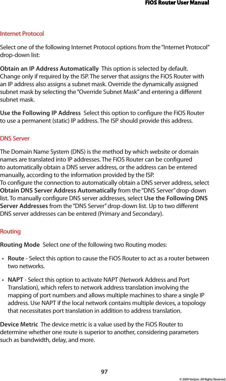 FiOS Router User Manual97© 2009 Verizon. All Rights Reserved.Internet ProtocolSelect one of the following Internet Protocol options from the “Internet Protocol” drop-down list:Obtain an IP Address Automatically  This option is selected by default. Change only if required by the ISP. The server that assigns the FiOS Router with an IP address also assigns a subnet mask. Override the dynamically assigned subnet mask by selecting the “Override Subnet Mask” and entering a different subnet mask.Use the Following IP Address  Select this option to configure the FiOS Router to use a permanent (static) IP address. The ISP should provide this address.DNS ServerThe Domain Name System (DNS) is the method by which website or domain names are translated into IP addresses. The FiOS Router can be configured to automatically obtain a DNS server address, or the address can be entered manually, according to the information provided by the ISP.  To configure the connection to automatically obtain a DNS server address, select Obtain DNS Server Address Automatically from the “DNS Server” drop-down list. To manually configure DNS server addresses, select Use the Following DNS Server Addresses from the “DNS Server” drop-down list. Up to two different DNS server addresses can be entered (Primary and Secondary).RoutingRouting Mode  Select one of the following two Routing modes: Route•  - Select this option to cause the FiOS Router to act as a router between two networks. NAPT•  - Select this option to activate NAPT (Network Address and Port Translation), which refers to network address translation involving the mapping of port numbers and allows multiple machines to share a single IP address. Use NAPT if the local network contains multiple devices, a topology that necessitates port translation in addition to address translation.Device Metric  The device metric is a value used by the FiOS Router to determine whether one route is superior to another, considering parameters such as bandwidth, delay, and more. 