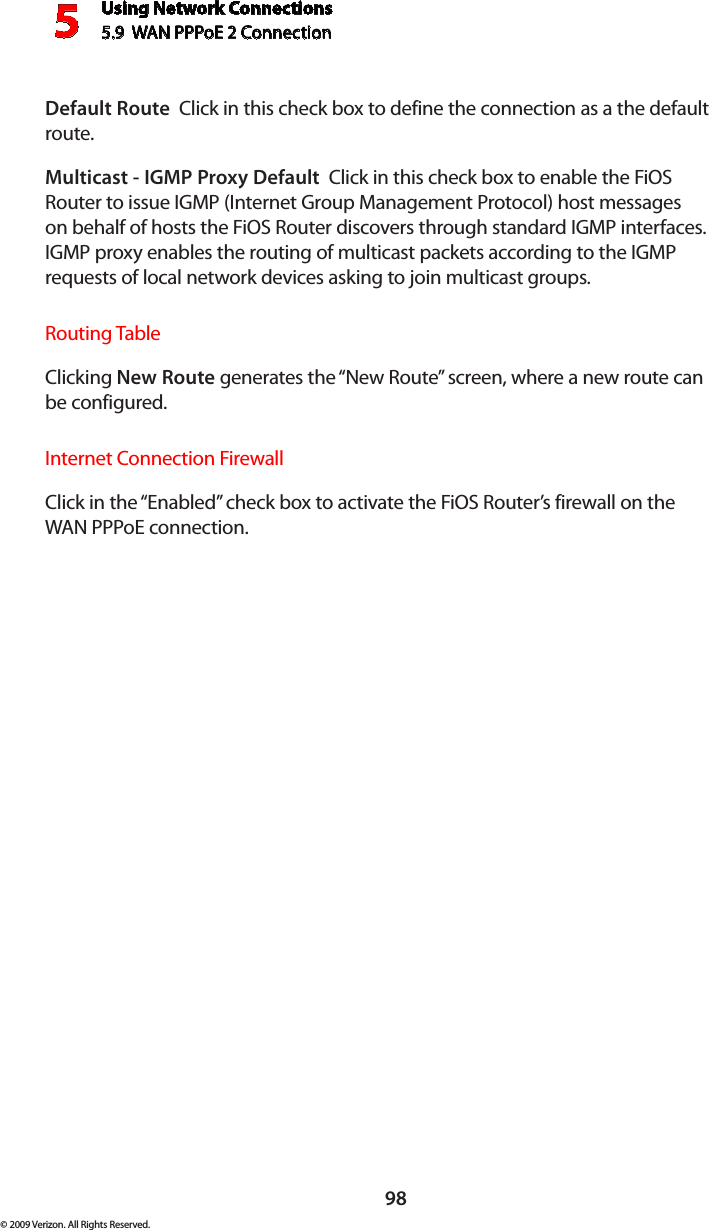 Using Network Connections5.9  WAN PPPoE 2 Connection598© 2009 Verizon. All Rights Reserved.Default Route  Click in this check box to define the connection as a the default route. Multicast - IGMP Proxy Default  Click in this check box to enable the FiOS Router to issue IGMP (Internet Group Management Protocol) host messages on behalf of hosts the FiOS Router discovers through standard IGMP interfaces. IGMP proxy enables the routing of multicast packets according to the IGMP requests of local network devices asking to join multicast groups. Routing TableClicking New Route generates the “New Route” screen, where a new route can be configured.Internet Connection FirewallClick in the “Enabled” check box to activate the FiOS Router’s firewall on the WAN PPPoE connection. 