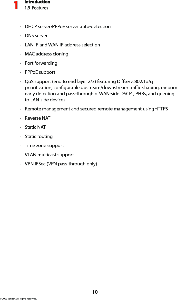 Introduction1.3  Features110© 2009 Verizon. All Rights Reserved.DHCP  · server/PPPoE server auto-detectionDNS  · serverLAN IP  · and WAN IP address selectionMAC  · address cloningPort forwarding ·PPP · oE supportQ · oS support (end to end layer 2/3) featuring Diffserv, 802.1p/q prioritization, configurable upstream/downstream traffic shaping, random early detection and pass-through of WAN-side DSCPs, PHBs, and queuing to LAN-side devicesRemote management and secured remote management using  · HTTPSReverse  · NATStatic  · NATStatic routing ·Time zone support ·VLAN  · multicast supportVPN IPS · ec (VPN pass-through only)