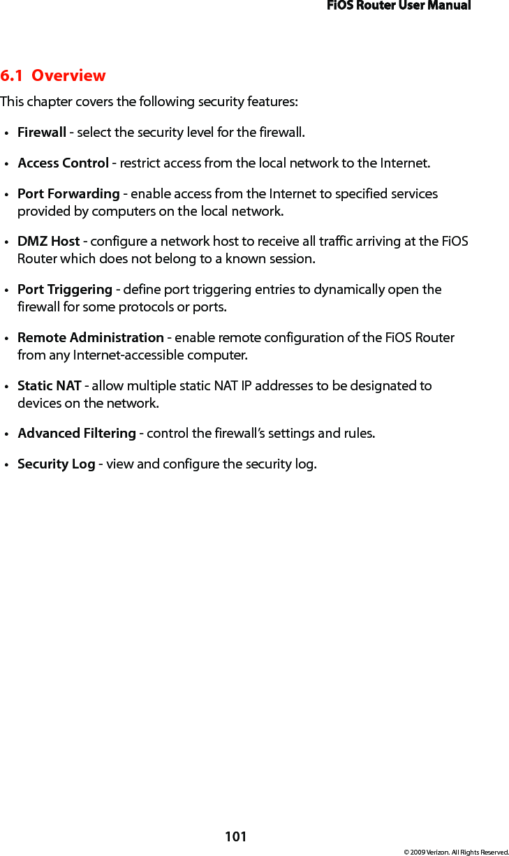 FiOS Router User Manual101© 2009 Verizon. All Rights Reserved.6.1  Overview This chapter covers the following security features: Firewallt  - select the security level for the firewall. Accesst  Control - restrict access from the local network to the Internet. Portt  Forwarding - enable access from the Internet to specified services provided by computers on the local network.DMZt  Host - configure a network host to receive all traffic arriving at the FiOS Router which does not belong to a known session. Portt  Triggering - define port triggering entries to dynamically open the firewall for some protocols or ports. Remotet  Administration - enable remote configuration of the FiOS Router from any Internet-accessible computer.  Statict  NAT - allow multiple static NAT IP addresses to be designated to devices on the network.Advancedt  Filtering - control the firewall’s settings and rules. Securityt  Log - view and configure the security log. 