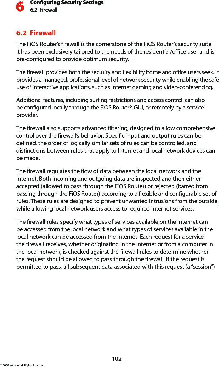 Conguring Security Settings6.2  Firewall6102© 2009 Verizon. All Rights Reserved.6.2  FirewallThe FiOS Router’s firewall is the cornerstone of the FiOS Router’s security suite. It has been exclusively tailored to the needs of the residential/office user and is pre-configured to provide optimum security. The firewall provides both the security and flexibility home and office users seek. It provides a managed, professional level of network security while enabling the safe use of interactive applications, such as Internet gaming and video-conferencing. Additional features, including surfing restrictions and access control, can also be configured locally through the FiOS Router’s GUI, or remotely by a service provider. The firewall also supports advanced filtering, designed to allow comprehensive control over the firewall’s behavior. Specific input and output rules can be defined, the order of logically similar sets of rules can be controlled, and distinctions between rules that apply to Internet and local network devices can be made. The firewall regulates the flow of data between the local network and the Internet. Both incoming and outgoing data are inspected and then either accepted (allowed to pass through the FiOS Router) or rejected (barred from passing through the FiOS Router) according to a flexible and configurable set of rules. These rules are designed to prevent unwanted intrusions from the outside, while allowing local network users access to required Internet services. The firewall rules specify what types of services available on the Internet can be accessed from the local network and what types of services available in the local network can be accessed from the Internet. Each request for a service the firewall receives, whether originating in the Internet or from a computer in the local network, is checked against the firewall rules to determine whether the request should be allowed to pass through the firewall. If the request is permitted to pass, all subsequent data associated with this request (a “session”) 