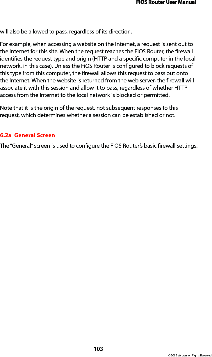 FiOS Router User Manual103© 2009 Verizon. All Rights Reserved.will also be allowed to pass, regardless of its direction. For example, when accessing a website on the Internet, a request is sent out to the Internet for this site. When the request reaches the FiOS Router, the firewall identifies the request type and origin (HTTP and a specific computer in the local network, in this case). Unless the FiOS Router is configured to block requests of this type from this computer, the firewall allows this request to pass out onto the Internet. When the website is returned from the web server, the firewall will associate it with this session and allow it to pass, regardless of whether HTTP access from the Internet to the local network is blocked or permitted. Note that it is the origin of the request, not subsequent responses to this request, which determines whether a session can be established or not. 6.2a  General ScreenThe “General” screen is used to configure the FiOS Router’s basic firewall settings. 