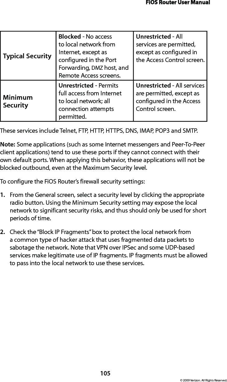 FiOS Router User Manual105© 2009 Verizon. All Rights Reserved.Typical Security Blocked - No access to local network from Internet, except as configured in the Port Forwarding, DMZ host, and Remote Access screens. Unrestricted - All services are permitted, except as configured in the Access Control screen.Minimum Security Unrestricted - Permits full access from Internet to local network; all connection attempts permitted.Unrestricted - All services are permitted, except as configured in the Access Control screen. These services include Telnet, FTP, HTTP, HTTPS, DNS, IMAP, POP3 and SMTP. Note: Some applications (such as some Internet messengers and Peer-To-Peer client applications) tend to use these ports if they cannot connect with their own default ports. When applying this behavior, these applications will not be blocked outbound, even at the Maximum Security level. To configure the FiOS Router’s firewall security settings: From the General screen, select a security level by clicking the appropriate 1. radio button. Using the Minimum Security setting may expose the local network to significant security risks, and thus should only be used for short periods of time. Check the “Block IP Fragments” box to protect the local network from 2. a common type of hacker attack that uses fragmented data packets to sabotage the network. Note that VPN over IPSec and some UDP-based services make legitimate use of IP fragments. IP fragments must be allowed to pass into the local network to use these services. 
