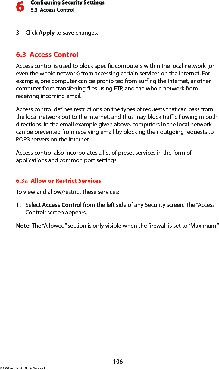 Conguring Security Settings6.3  Access Control 6106© 2009 Verizon. All Rights Reserved.Click 3.  Apply to save changes. 6.3  Access Control Access control is used to block specific computers within the local network (or even the whole network) from accessing certain services on the Internet. For example, one computer can be prohibited from surfing the Internet, another computer from transferring files using FTP, and the whole network from receiving incoming email. Access control defines restrictions on the types of requests that can pass from the local network out to the Internet, and thus may block traffic flowing in both directions. In the email example given above, computers in the local network can be prevented from receiving email by blocking their outgoing requests to POP3 servers on the Internet. Access control also incorporates a list of preset services in the form of applications and common port settings. 6.3a  Allow or Restrict ServicesTo view and allow/restrict these services: Select 1.  Access Control from the left side of any Security screen. The “Access Control” screen appears. Note: The “Allowed” section is only visible when the firewall is set to “Maximum.” 