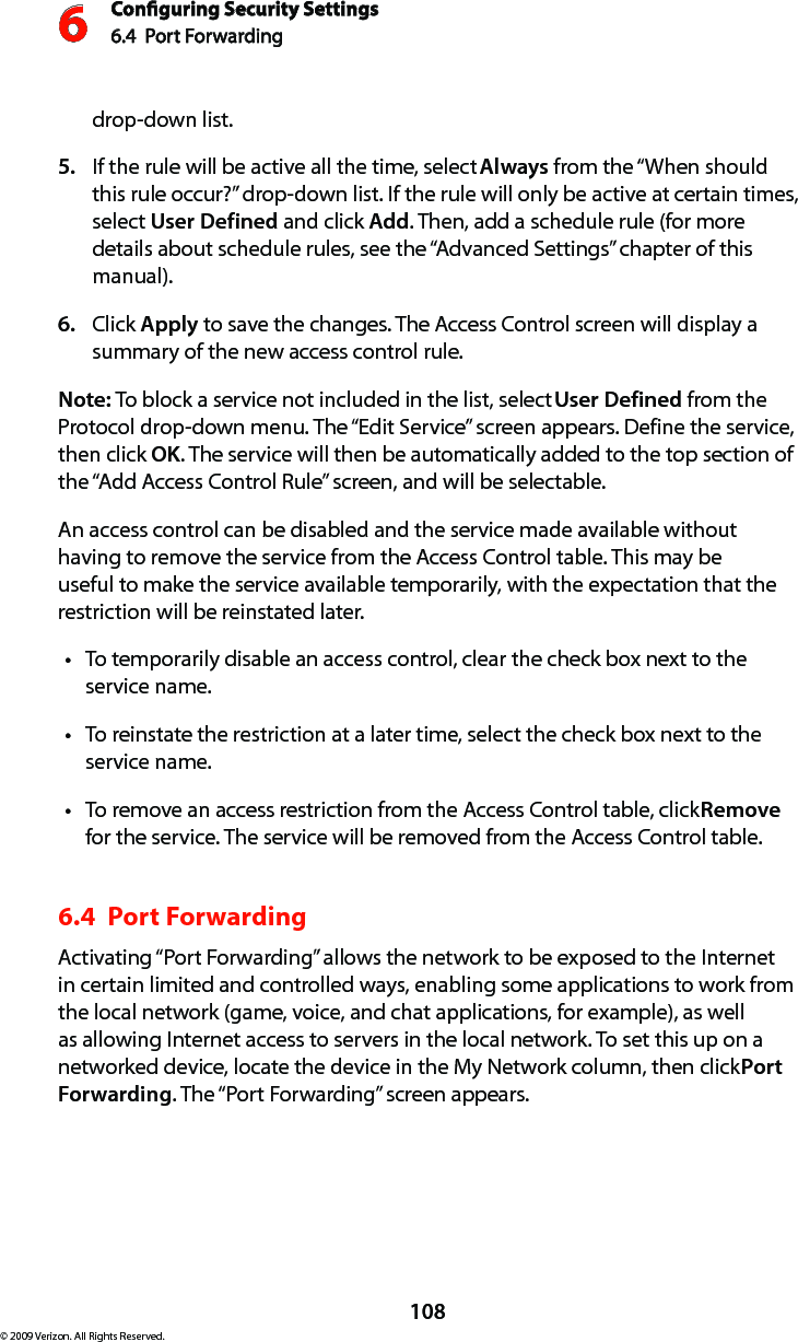 Conguring Security Settings6.4  Port Forwarding 6108© 2009 Verizon. All Rights Reserved.drop-down list.If the rule will be active all the time, select 5.  Always from the “When should this rule occur?” drop-down list. If the rule will only be active at certain times, select User Defined and click Add. Then, add a schedule rule (for more details about schedule rules, see the “Advanced Settings” chapter of this manual).Click 6.  Apply to save the changes. The Access Control screen will display a summary of the new access control rule. Note: To block a service not included in the list, select User Defined from the Protocol drop-down menu. The “Edit Service” screen appears. Define the service, then click OK. The service will then be automatically added to the top section of the “Add Access Control Rule” screen, and will be selectable. An access control can be disabled and the service made available without having to remove the service from the Access Control table. This may be useful to make the service available temporarily, with the expectation that the restriction will be reinstated later. To temporarily disable an access control, clear the check box next to the  tservice name. To reinstate the restriction at a later time, select the check box next to the tservice name. To remove an access restriction from the Access Control table, click t Remove for the service. The service will be removed from the Access Control table. 6.4  Port Forwarding Activating “Port Forwarding” allows the network to be exposed to the Internet in certain limited and controlled ways, enabling some applications to work from the local network (game, voice, and chat applications, for example), as well as allowing Internet access to servers in the local network. To set this up on a networked device, locate the device in the My Network column, then click Port Forwarding. The “Port Forwarding” screen appears. 