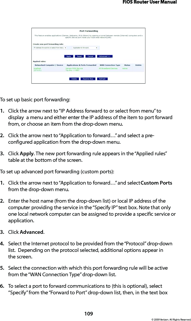 FiOS Router User Manual109© 2009 Verizon. All Rights Reserved.To set up basic port forwarding:Click the arrow next to “IP Address forward to or select from menu” to 1. display  a menu and either enter the IP address of the item to port forward from, or choose an item from the drop-down menu.Click the arrow next to “Application to forward…” and select a pre-2. configured application from the drop-down menu.Click 3.  Apply. The new port forwarding rule appears in the “Applied rules” table at the bottom of the screen.To set up advanced port forwarding (custom ports):Click the arrow next to “Application to forward…” and select 1.  Custom Ports from the drop-down menu.Enter the host name (from the drop-down list) or local IP address of the 2. computer providing the service in the “Specify IP” text box. Note that only one local network computer can be assigned to provide a specific service or application. Click 3.  Advanced.Select the Internet protocol to be provided from the “Protocol” drop-down 4. list.  Depending on the protocol selected, additional options appear in  the screen.Select the connection with which this port forwarding rule will be active 5. from the “WAN Connection Type” drop-down list.To select a port to forward communications to (this is optional), select 6. “Specify” from the “Forward to Port” drop-down list, then, in the text box 