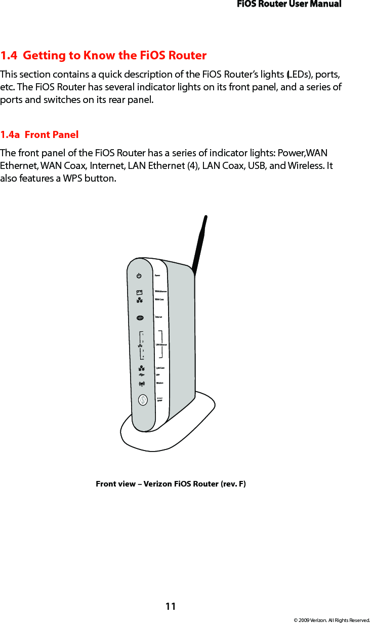 FiOS Router User Manual11© 2009 Verizon. All Rights Reserved.1.4  Getting to Know the FiOS RouterThis section contains a quick description of the FiOS Router’s lights (LEDs), ports, etc. The FiOS Router has several indicator lights on its front panel, and a series of ports and switches on its rear panel.1.4a  Front PanelThe front panel of the FiOS Router has a series of indicator lights: Power, WAN Ethernet, WAN Coax, Internet, LAN Ethernet (4), LAN Coax, USB, and Wireless. It also features a WPS button.Front view – Verizon FiOS Router (rev. F)