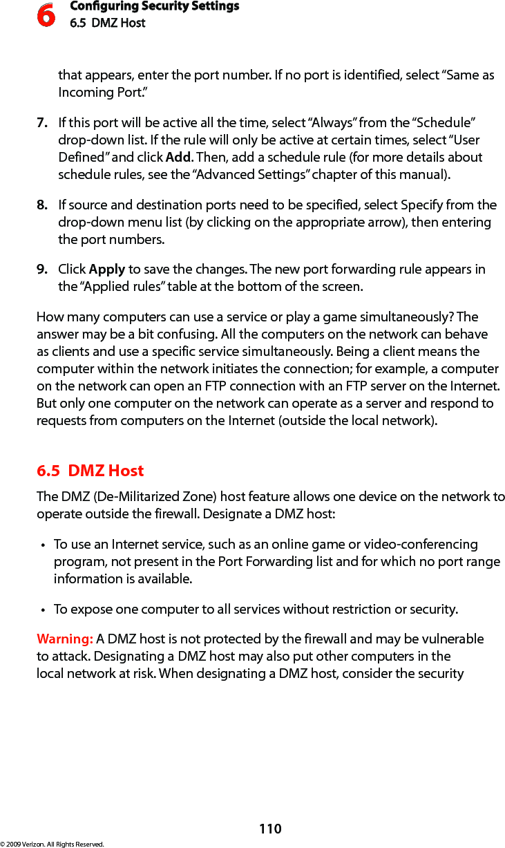 Conguring Security Settings6.5  DMZ Host 6110© 2009 Verizon. All Rights Reserved.that appears, enter the port number. If no port is identified, select “Same as Incoming Port.” If this port will be active all the time, select “Always” from the “Schedule” 7. drop-down list. If the rule will only be active at certain times, select “User Defined” and click Add. Then, add a schedule rule (for more details about schedule rules, see the “Advanced Settings” chapter of this manual).If source and destination ports need to be specified, select Specify from the 8. drop-down menu list (by clicking on the appropriate arrow), then entering the port numbers.Click 9.  Apply to save the changes. The new port forwarding rule appears in the “Applied rules” table at the bottom of the screen.How many computers can use a service or play a game simultaneously? The answer may be a bit confusing. All the computers on the network can behave as clients and use a specific service simultaneously. Being a client means the computer within the network initiates the connection; for example, a computer on the network can open an FTP connection with an FTP server on the Internet. But only one computer on the network can operate as a server and respond to requests from computers on the Internet (outside the local network).  6.5  DMZ Host The DMZ (De-Militarized Zone) host feature allows one device on the network to operate outside the firewall. Designate a DMZ host: To use an Internet service, such as an online game or video-conferencing tprogram, not present in the Port Forwarding list and for which no port range information is available.To expose one computer to all services without restriction or security. tWarning: A DMZ host is not protected by the firewall and may be vulnerable to attack. Designating a DMZ host may also put other computers in the local network at risk. When designating a DMZ host, consider the security 