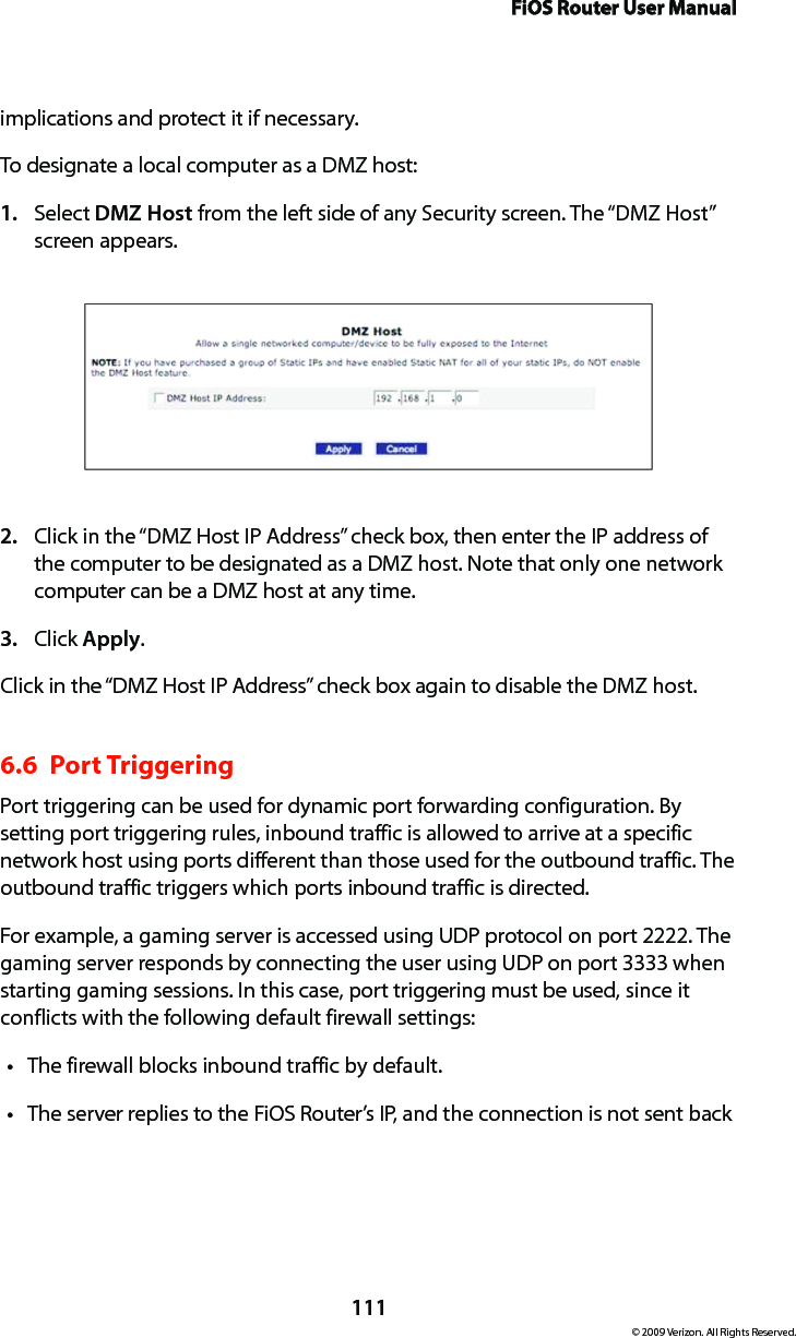 FiOS Router User Manual111© 2009 Verizon. All Rights Reserved.implications and protect it if necessary. To designate a local computer as a DMZ host: Select 1.  DMZ Host from the left side of any Security screen. The “DMZ Host” screen appears. Click in the “DMZ Host IP Address” check box, then enter the IP address of 2. the computer to be designated as a DMZ host. Note that only one network computer can be a DMZ host at any time. Click 3.  Apply. Click in the “DMZ Host IP Address” check box again to disable the DMZ host. 6.6  Port Triggering Port triggering can be used for dynamic port forwarding configuration. By setting port triggering rules, inbound traffic is allowed to arrive at a specific network host using ports different than those used for the outbound traffic. The outbound traffic triggers which ports inbound traffic is directed. For example, a gaming server is accessed using UDP protocol on port 2222. The gaming server responds by connecting the user using UDP on port 3333 when starting gaming sessions. In this case, port triggering must be used, since it conflicts with the following default firewall settings: The firewall blocks inbound traffic by default. tThe server replies to the FiOS Router’s IP, and the connection is not sent back t