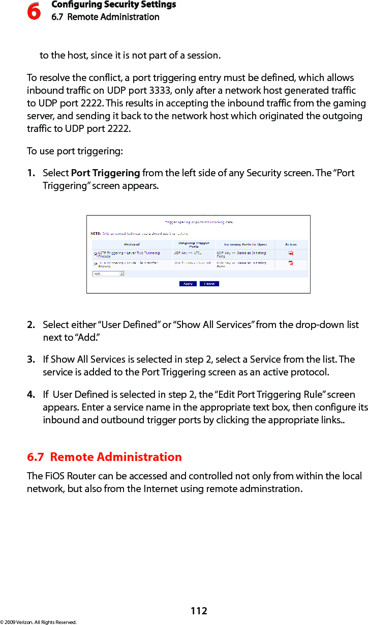 Conguring Security Settings6.7  Remote Administration 6112© 2009 Verizon. All Rights Reserved.to the host, since it is not part of a session. To resolve the conflict, a port triggering entry must be defined, which allows inbound traffic on UDP port 3333, only after a network host generated traffic to UDP port 2222. This results in accepting the inbound traffic from the gaming server, and sending it back to the network host which originated the outgoing traffic to UDP port 2222. To use port triggering:Select 1.  Port Triggering from the left side of any Security screen. The “Port Triggering” screen appears. Select either “User Defined” or “Show All Services” from the drop-down list 2. next to “Add.” If Show All Services is selected in step 2, select a Service from the list. The 3. service is added to the Port Triggering screen as an active protocol.If  User Defined is selected in step 2, the “Edit Port Triggering Rule” screen 4. appears. Enter a service name in the appropriate text box, then configure its inbound and outbound trigger ports by clicking the appropriate links.. 6.7  Remote Administration The FiOS Router can be accessed and controlled not only from within the local network, but also from the Internet using remote adminstration.  