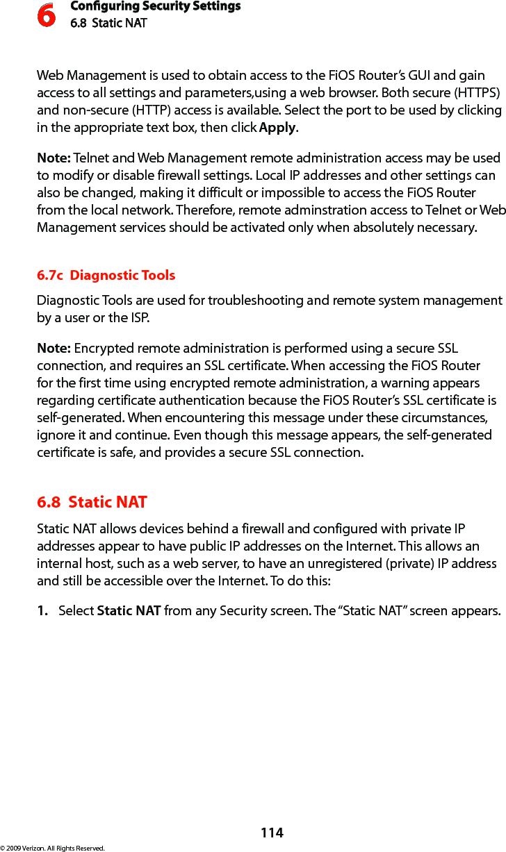 Conguring Security Settings6.8  Static NAT6114© 2009 Verizon. All Rights Reserved.Web Management is used to obtain access to the FiOS Router’s GUI and gain access to all settings and parameters,using a web browser. Both secure (HTTPS) and non-secure (HTTP) access is available. Select the port to be used by clicking in the appropriate text box, then click Apply.Note: Telnet and Web Management remote administration access may be used to modify or disable firewall settings. Local IP addresses and other settings can also be changed, making it difficult or impossible to access the FiOS Router from the local network. Therefore, remote adminstration access to Telnet or Web Management services should be activated only when absolutely necessary. 6.7c  Diagnostic ToolsDiagnostic Tools are used for troubleshooting and remote system management by a user or the ISP. Note: Encrypted remote administration is performed using a secure SSL connection, and requires an SSL certificate. When accessing the FiOS Router for the first time using encrypted remote administration, a warning appears regarding certificate authentication because the FiOS Router’s SSL certificate is self-generated. When encountering this message under these circumstances, ignore it and continue. Even though this message appears, the self-generated certificate is safe, and provides a secure SSL connection. 6.8  Static NATStatic NAT allows devices behind a firewall and configured with private IP addresses appear to have public IP addresses on the Internet. This allows an internal host, such as a web server, to have an unregistered (private) IP address and still be accessible over the Internet. To do this:Select 1.  Static NAT from any Security screen. The “Static NAT” screen appears.