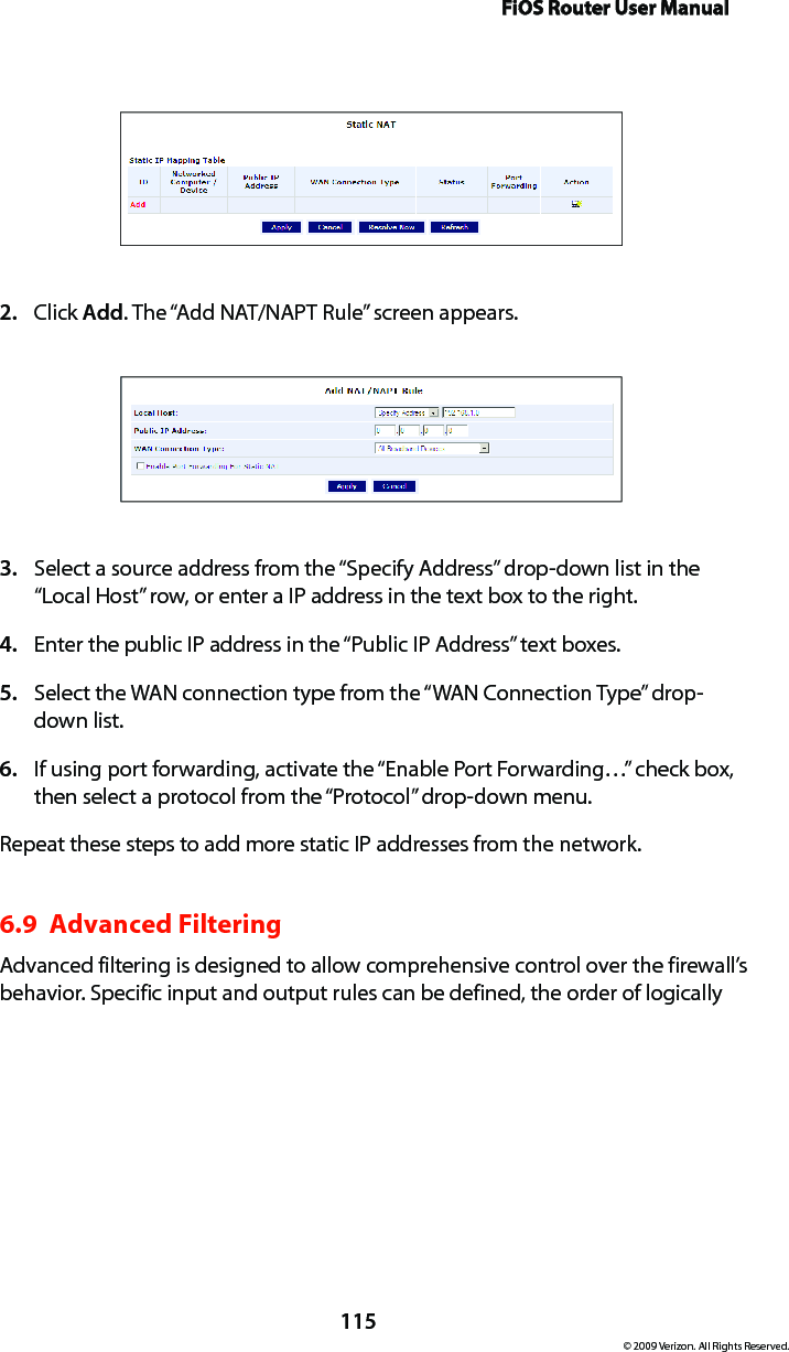 FiOS Router User Manual115© 2009 Verizon. All Rights Reserved.Click 2.  Add. The “Add NAT/NAPT Rule” screen appears.Select a source address from the “Specify Address” drop-down list in the 3. “Local Host” row, or enter a IP address in the text box to the right.Enter the public IP address in the “Public IP Address” text boxes.4. Select the WAN connection type from the “WAN Connection Type” drop-5. down list.If using port forwarding, activate the “Enable Port Forwarding…” check box, 6. then select a protocol from the “Protocol” drop-down menu.Repeat these steps to add more static IP addresses from the network.6.9  Advanced FilteringAdvanced filtering is designed to allow comprehensive control over the firewall’s behavior. Specific input and output rules can be defined, the order of logically 