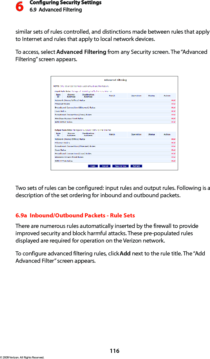 Conguring Security Settings6.9  Advanced Filtering6116© 2009 Verizon. All Rights Reserved.similar sets of rules controlled, and distinctions made between rules that apply to Internet and rules that apply to local network devices. To access, select Advanced Filtering from any Security screen. The “Advanced Filtering” screen appears.Two sets of rules can be configured: input rules and output rules. Following is a description of the set ordering for inbound and outbound packets. 6.9a  Inbound/Outbound Packets - Rule Sets There are numerous rules automatically inserted by the firewall to provide improved security and block harmful attacks. These pre-populated rules displayed are required for operation on the Verizon network. To configure advanced filtering rules, click Add next to the rule title. The “Add Advanced Filter” screen appears. 