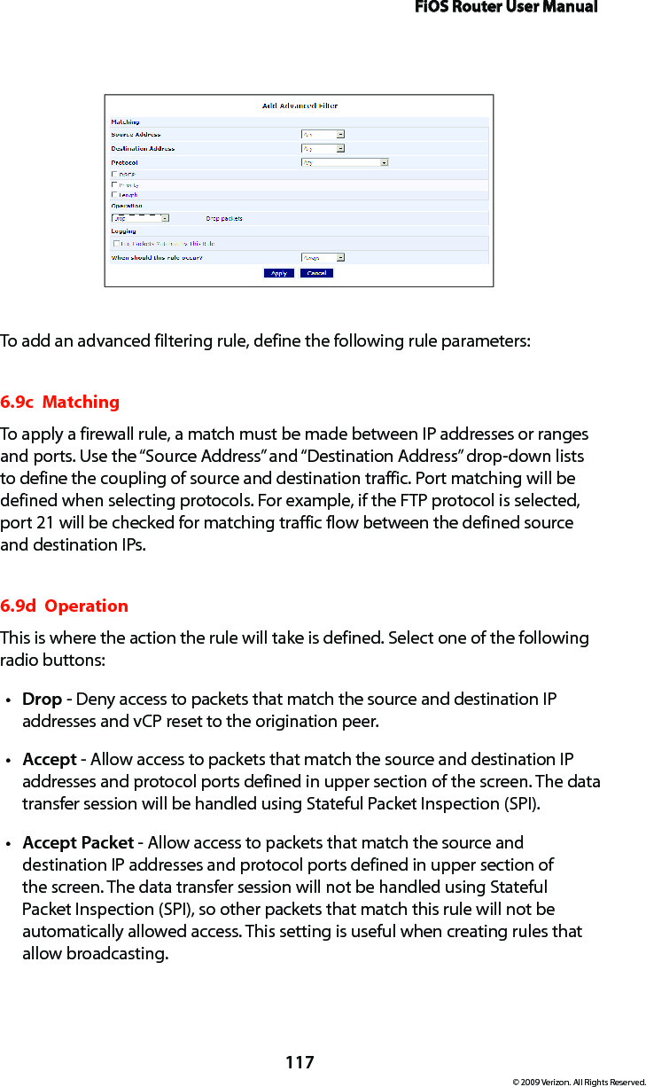 FiOS Router User Manual117© 2009 Verizon. All Rights Reserved.To add an advanced filtering rule, define the following rule parameters:6.9c  Matching To apply a firewall rule, a match must be made between IP addresses or ranges and ports. Use the “Source Address” and “Destination Address” drop-down lists to define the coupling of source and destination traffic. Port matching will be defined when selecting protocols. For example, if the FTP protocol is selected, port 21 will be checked for matching traffic flow between the defined source and destination IPs. 6.9d  Operation This is where the action the rule will take is defined. Select one of the following radio buttons: Dropt  - Deny access to packets that match the source and destination IP addresses and vCP reset to the origination peer. Acceptt  - Allow access to packets that match the source and destination IP addresses and protocol ports defined in upper section of the screen. The data transfer session will be handled using Stateful Packet Inspection (SPI). Accept Packett  - Allow access to packets that match the source and destination IP addresses and protocol ports defined in upper section of the screen. The data transfer session will not be handled using Stateful Packet Inspection (SPI), so other packets that match this rule will not be automatically allowed access. This setting is useful when creating rules that  allow broadcasting. 