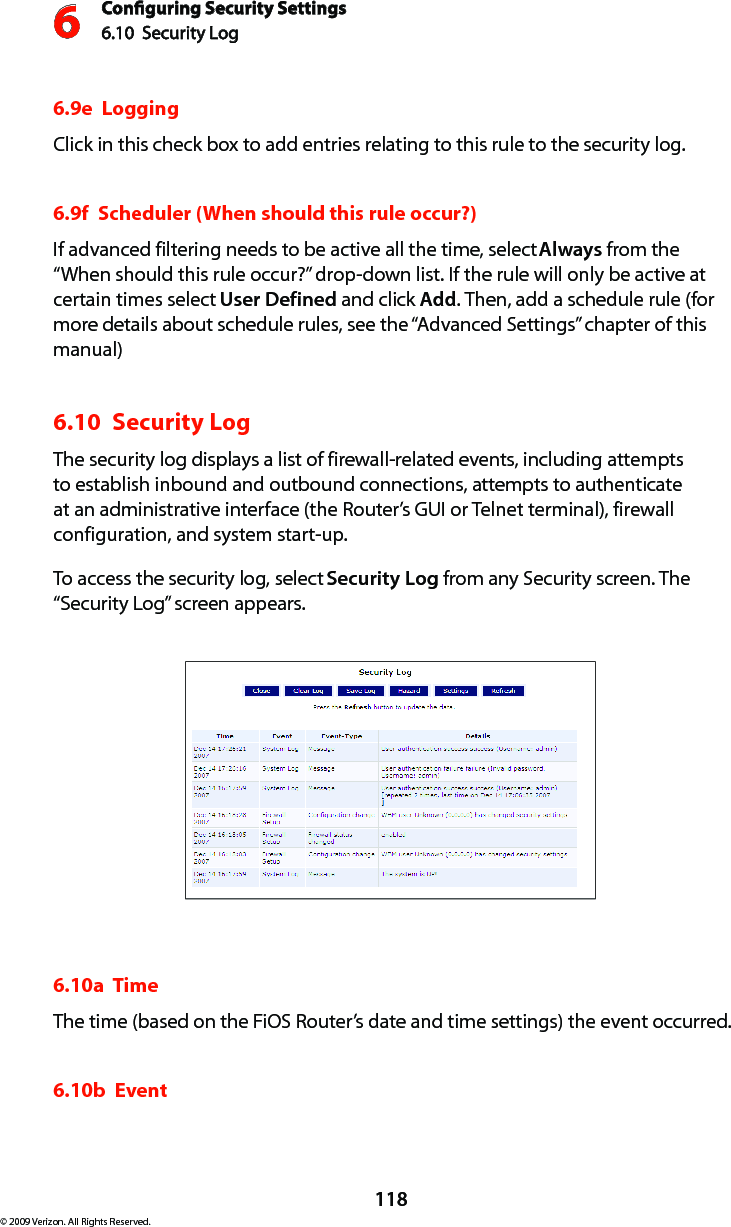 Conguring Security Settings6.10  Security Log 6118© 2009 Verizon. All Rights Reserved.6.9e  LoggingClick in this check box to add entries relating to this rule to the security log.6.9f  Scheduler (When should this rule occur?)If advanced filtering needs to be active all the time, select Always from the “When should this rule occur?” drop-down list. If the rule will only be active at certain times select User Defined and click Add. Then, add a schedule rule (for more details about schedule rules, see the “Advanced Settings” chapter of this manual) 6.10  Security Log The security log displays a list of firewall-related events, including attempts to establish inbound and outbound connections, attempts to authenticate at an administrative interface (the Router’s GUI or Telnet terminal), firewall configuration, and system start-up. To access the security log, select Security Log from any Security screen. The “Security Log” screen appears.6.10a  TimeThe time (based on the FiOS Router’s date and time settings) the event occurred. 6.10b  Event